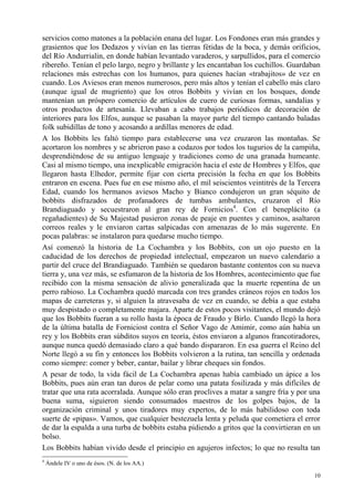 10
servicios como matones a la población enana del lugar. Los Fondones eran más grandes y
grasientos que los Dedazos y vivían en las tierras fétidas de la boca, y demás orificios,
del Río Andurrialin, en donde habían levantado varaderos, y sarpullidos, para el comercio
ribereño. Tenían el pelo largo, negro y brillante y les encantaban los cuchillos. Guardaban
relaciones más estrechas con los humanos, para quienes hacían «trabajitos» de vez en
cuando. Los Aviesos eran menos numerosos, pero más altos y tenían el cabello más claro
(aunque igual de mugriento) que los otros Bobbits y vivían en los bosques, donde
mantenían un próspero comercio de artículos de cuero de curiosas formas, sandalias y
otros productos de artesanía. Llevaban a cabo trabajos periódicos de decoración de
interiores para los Elfos, aunque se pasaban la mayor parte del tiempo cantando baladas
folk subidillas de tono y acosando a ardillas menores de edad.
A los Bobbits les faltó tiempo para establecerse una vez cruzaron las montañas. Se
acortaron los nombres y se abrieron paso a codazos por todos los tugurios de la campiña,
desprendiéndose de su antiguo lenguaje y tradiciones como de una granada humeante.
Casi al mismo tiempo, una inexplicable emigración hacia el este de Hombres y Elfos, que
llegaron hasta Elhedor, permite fijar con cierta precisión la fecha en que los Bobbits
entraron en escena. Pues fue en ese mismo año, el mil seiscientos veintitrés de la Tercera
Edad, cuando los hermanos aviesos Macho y Bianco condujeron un gran séquito de
bobbits disfrazados de profanadores de tumbas ambulantes, cruzaron el Río
Brandiaguado y secuestraron al gran rey de Fornicios4
. Con el beneplácito (a
regañadientes) de Su Majestad pusieron zonas de peaje en puentes y caminos, asaltaron
correos reales y le enviaron cartas salpicadas con amenazas de lo más sugerente. En
pocas palabras: se instalaron para quedarse mucho tiempo.
Así comenzó la historia de La Cochambra y los Bobbits, con un ojo puesto en la
caducidad de los derechos de propiedad intelectual, empezaron un nuevo calendario a
partir del cruce del Brandiaguado. También se quedaron bastante contentos con su nueva
tierra y, una vez más, se esfumaron de la historia de los Hombres, acontecimiento que fue
recibido con la misma sensación de alivio generalizada que la muerte repentina de un
perro rabioso. La Cochambra quedó marcada con tres grandes cráneos rojos en todos los
mapas de carreteras y, si alguien la atravesaba de vez en cuando, se debía a que estaba
muy despistado o completamente majara. Aparte de estos pocos visitantes, el mundo dejó
que los Bobbits fueran a su rollo hasta la época de Fraudo y Birlo. Cuando llegó la hora
de la última batalla de Forniciost contra el Señor Vago de Amimir, como aún había un
rey y los Bobbits eran súbditos suyos en teoría, éstos enviaron a algunos francotiradores,
aunque nunca quedó demasiado claro a qué bando dispararon. En esa guerra el Reino del
Norte llegó a su fin y entonces los Bobbits volvieron a la rutina, tan sencilla y ordenada
como siempre: comer y beber, cantar, bailar y librar cheques sin fondos.
A pesar de todo, la vida fácil de La Cochambra apenas había cambiado un ápice a los
Bobbits, pues aún eran tan duros de pelar como una patata fosilizada y más difíciles de
tratar que una rata acorralada. Aunque sólo eran proclives a matar a sangre fría y por una
buena suma, siguieron siendo consumados maestros de los golpes bajos, de la
organización criminal y unos tiradores muy expertos, de lo más habilidoso con toda
suerte de «pipas». Vamos, que cualquier bestezuela lenta y peluda que cometiera el error
de dar la espalda a una turba de bobbits estaba pidiendo a gritos que la convirtieran en un
bolso.
Los Bobbits habían vivido desde el principio en agujeros infectos; lo que no resulta tan
4
Ándele IV o uno de ésos. (N. de los AA.)
 