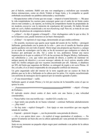 100
por el balcón, sonriente. Habló con una voz empalagosa y melodiosa que rezumaba
dulces entonaciones, como un chicle Trident al fuego lento, y la compañía se quedó
embobada escuchando sus palabras edulcoradas y sacarinadas:
— Recapacitemos sobre el tema que nos ocupa —empezó el teatral demonio —. Me paso
la vida rompiéndome los cuernos para conseguir ganar con el sudor de mi frente cuatro
chavos mal contados y, de repente, un holding de competidores hunde las propiedades de
mi modesta enterprise con la intención de expulsarme del mercado. Os habéis llevado
todo mi cash y habéis neutralizado a mi merchandising staff. Para mí, se trata de un caso
flagrante de prácticas de competencia desleal.
— ¡«Opa»! —le dijo el gigante a Grangolf—. Este «lechuguino» sabe lo que se dice. Si
no le hacemos caso, puede meternos en un buen «berenjenal».
— ¡Cállate! —le reprimió el viejo mago, demostrando así que estaba conforme.
— De acuerdo, reconozco que quería sacar tajada del asunto de los Anillos —prosiguió
Salfumán, gesticulando con la punta de la cola—, pero era el canalla de Saurion quien
quería quedarse con casi todo el pastel. Ahora tengo una propuesta que haceros y, aunque
yo no acabe de «comulgar» con la idea, se ha de reconocer que cualquiera se «daría de
hostias» por participar en ella. Tal y como lo veo, podríamos formar una nueva
organización en la que os cedería el 51% de las acciones de Dragón Mickey, Salfumanía,
sus subsidiarias y .com, que valen una porrada de dinero, a cambio de mantener mi
antiguo puesto de directivo y account manager además de stock options anuales sobre
todos los Anillos antiguos que nos vayamos encontrando por allí. Además, si añadimos
un 30% del botín que saquemos de Morbor, os entregaré de regalo a mi socio Pítima. Al
fin y al cabo, él es el único responsable de este pequeño conflicto de intereses.
Un grito angustiado salió del interior de la torre seguido por un cuenco de fruta de
plástico que no le dio a Salfumán en la cabeza por los pelos. Un viejales escuchimizado
con uniforme de mensajero alevín apareció por un instante agitando el puño:
— ¡Y una mieeerrrdaaa! —aulló.
Salfumán agarró al airado Pítima y lo tiró por encima de la barandilla como el que no
quiere la cosa.
— ¡Aaaaaaaaaaaaarrrrrrrrrrrrrrrrrrrrggggggggggggggggggghhhhhhh! —objetó «Trompa
de Elefante».
El malvado sicario chocó contra el duro suelo con una fuerza y una velocidad
considerables.
— Nunca había visto una tortilla roja —meditó Gili a media voz.
— Aquí tenéis una prueba de mi buena voluntad —continuó Salfumán aduladoramente
—. ¿Hay trato?
— No hay trato —replicó Grangolf—. Este tipejo es más escurridizo que una anguila
untada de vaselina.
— Esperad —protestó Aragan —, nos ha prometido «una porrada de dinero».
— «N» y «o» quiere decir «no» —le explicó el mago ajustándose el sombrero —. No
quiero levantarme un buen día con la cabeza aplastada por «una porrada del traicionero»
Salfumán.
Justo en ese momento un pequeño objeto negro pasó zumbando a un palmo de la cabeza
de Grangolf.
 