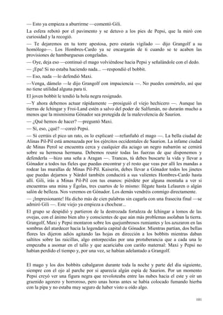 101
— Esto ya empieza a aburrirme —comentó Gili.
La esfera rebotó por el pavimento y se detuvo a los pies de Pepsi, que la miró con
curiosidad y la recogió.
— Te dejaremos en tu torre apestosa, pero estarás vigilado — dijo Grangolf a su
homólogo—. Los Hombres-Cardo ya se encargarán de ti cuando se te acaben las
provisiones de hamburguesas congeladas.
— Oye, deja eso —continuó el mago volviéndose hacia Pepsi y señalándole con el dedo.
— ¡Epa! Si no estaba haciendo nada... —respondió el bobbit.
— Eso, nada —lo defendió Maxi.
—Venga, dámelo —le dijo Grangolf con impaciencia —. No puedes comértelo, así que
no tiene utilidad alguna para ti.
El joven bobbit le tendió la bola negra resignado.
—Y ahora debemos actuar rápidamente —prosiguió el viejo hechicero —. Aunque las
tierras de Ichingar y Froi-Land estén a salvo del poder de Salfumán, no durarán mucho a
menos que la mismísima Gónador sea protegida de la malevolencia de Saurion.
— ¿Qué hemos de hacer? —preguntó Maxi.
— Sí, eso, ¿qué? —coreó Pepsi.
— Si cerráis el pico un rato, os lo explicaré —refunfuñó el mago —. La bella ciudad de
Alinas Pil-Pil está amenazada por los ejércitos occidentales de Saurion. La infame ciudad
de Minas Perol se encuentra cerca y cualquier día aciago un negro nubarrón se cernirá
sobre su hermosa hermana. Debemos reunir todas las fuerzas de que disponemos y
defenderla —hizo una seña a Aragan —. Trancas, tú debes buscarte la vida y llevar a
Gónador a todos tus fieles que puedas encontrar y el resto que veas por allí les mandas a
rodear las murallas de Minas Pil-Pil. Kaiserin, debes llevar a Gónador todos los jinetes
que puedas dejarnos y Nárdol también conducirá a sus valientes Hombres-Cardo hasta
allí. Gili, irás a Minas Pil-Pil con tus enanos: piérdete por alguna montaña a ver si
encuentras una mina y Égolas, tres cuartos de lo mismo: llégate hasta Lelauren o algún
salón de belleza. Nos veremos en Gónador. Los demás vendréis conmigo directamente.
— ¡Impresionante! Ha dicho más de cien palabras sin cagarla con una frasecita final —se
admiró Gili —. Este viejo ya empieza a chochear...
El grupo se despidió y partieron de la destrozada fortaleza de Ichingar a lomos de las
ovejas, con el ánimo bien alto y conscientes de que aún más problemas asolaban la tierra.
Grangolf, Maxi y Pepsi montaron sobre los quejumbrosos rumiantes y los azuzaron en las
sombras del atardecer hacia la legendaria capital de Gónador. Mientras partían, dos bellas
flores les dijeron adiós agitando las hojas en dirección a los bobbits mientras daban
saltitos sobre las raicillas, algo entorpecidas por una protuberancia que a cada una le
empezaba a asomar en el tallo y que acariciaba con cariño maternal: Maxi y Pepsi no
habían perdido el tiempo y, por una vez, se habían adelantado a Grangolf.
El mago y los dos bobbits cabalgaron durante toda la noche y parte del día siguiente,
siempre con el ojo al parche por si aparecía algún espía de Saurion. Por un momento
Pepsi creyó ver una figura negra que revoloteaba entre las nubes hacia el este y oír un
graznido agorero y horroroso, pero unas horas antes se había colocado fumando hierba
con la pipa y no estaba muy seguro de haber visto u oído algo.
 