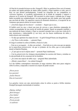 102
Al final de la jornada hicieron un alto. Grangolf y Maxi se quedaron fritos casi al instante
de acabar una rápida partidita de dados (Maxi perdió) y Pepsi también se echó, pero él
hizo ver que dormía profundamente. Cuando los ronquidos de sus compañeros se
volvieron regulares, se escabulló sigilosamente de la tienda de campaña y empezó a
rebuscar en el zurrón de Grangolf. Allí encontró la esfera negra y redonda que el mago
había escondido tan cuidadosamente: era más pequeña que una sandía, pero más grande
que una bola de billar. Su superficie carecía de elementos distintivos, a excepción de un
ventanuco que parecía abrirse al oscuro interior.
— ¡Una bola mágica de los deseos! —exclamó—. Seguro que es eso...
El bobbit cerró los ojos y deseó una jarra de cerveza y unas chuletitas empanadas de
cordero acompañadas de una ración de tortilla de patatas. Siguió un pequeño estallido y
una nubécula de humo irritante y Pepsi se encontró mirando cara a cara una visión de lo
más monstruosa e indescriptible (y van tres), con las fauces temblorosas de rabia y
malevolencia mal contenidas.
— Te dije que apartaras las zarpas de esto —le gritó Grangolf hasta casi desgañitarse.
— ¡Ay! Pero si sólo miraba... —gimoteó Pepsi.
El mago le arrebató la esfera al bobbit y frunció el ceño.
— Esto no es un juguete —le dijo con acritud—. Esta bola no es otra cosa que un aparato
de la maravillosa palantivisión, «la que ve p'alante» de los elfos, que se creía perdido
desde la Edad de Hojalata.
— ¿Y por qué no nos lo dijiste antes? —protestó Pepsi inútilmente.
— Con la palantivisión los Antiguos desentrañaban los secretos del futuro y miraban en
lo más profundo de los corazones de los hombres.
— ¿Es como una especie de tabla ouija —preguntó Maxi adormilado.
— ¡Mirad y maravillaos! —les ordenó Grangolf.
Los dos bobbits contemplaron interesados al mago mientras daba unos pases mágicos
sobre la esfera y empezaba a susurrar un conjuro de poder arcano:
¡Hocus pocus
loco parentis!
¡Jackie Onassis
Dino de Laurentis!
Los gemelos vieron con ojos aterrorizados cómo la esfera se ponía a brillar mientras
Grangolf proseguía murmurando el ensalmo:
¡Záping, súrfing!
¡Birli birloque!
¡Tele-Tubbii!
¡Birra, peyote!
¡Presto prende
el culebrón!
 