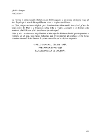 103
¿Rollo chungui
con Saurón?
De repente el orbe pareció estallar con un brillo cegador y un sonido chirriante rasgó el
aire. Pepsi oyó la voz de Grangolf brotar entre el resplandor titilante:
— Dime, oh palantivisor mágico, ¿será Saurion derrotado o saldrá vencedor? ¿Caerá la
negra nube del Mal y la Perdición sobre toda la Tierra Mediocre o se disipará esta
amenaza y la Felicidad y la Luz reinarán para siempre?
Pepsi y Maxi se quedaron boquiabiertos al ver aquellas letras radiantes que empezaban a
formarse en el aire, unas letras radiantes que pronosticarían el resultado de la lucha
venidera contra el Señor Oscuro. Leyeron maravillados la críptica respuesta:
«FALLO GENERAL DEL SISTEMA.
PRESIONE Ctrl+Alt+Supr
PARA REINICIAR EL EQUIPO».
 
