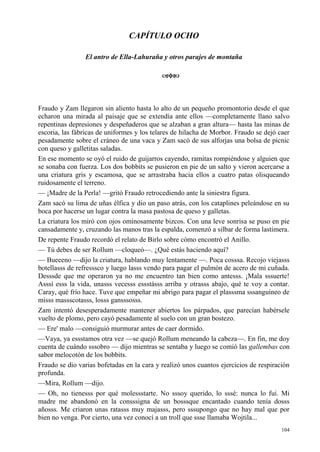 104
CAPÍTULO OCHO
El antro de Ella-Lahuraña y otros parajes de montaña
Fraudo y Zam llegaron sin aliento hasta lo alto de un pequeño promontorio desde el que
echaron una mirada al paisaje que se extendía ante ellos —completamente llano salvo
repentinas depresiones y despeñaderos que se alzaban a gran altura— hasta las minas de
escoria, las fábricas de uniformes y los telares de hilacha de Morbor. Fraudo se dejó caer
pesadamente sobre el cráneo de una vaca y Zam sacó de sus alforjas una bolsa de picnic
con queso y galletitas saladas.
En ese momento se oyó el ruido de guijarros cayendo, ramitas rompiéndose y alguien que
se sonaba con fuerza. Los dos bobbits se pusieron en pie de un salto y vieron acercarse a
una criatura gris y escamosa, que se arrastraba hacia ellos a cuatro patas olisqueando
ruidosamente el terreno.
— ¡Madre de la Perla! —gritó Fraudo retrocediendo ante la siniestra figura.
Zam sacó su lima de uñas élfica y dio un paso atrás, con los cataplines peleándose en su
boca por hacerse un lugar contra la masa pastosa de queso y galletas.
La criatura los miró con ojos ominosamente bizcos. Con una leve sonrisa se puso en pie
cansadamente y, cruzando las manos tras la espalda, comenzó a silbar de forma lastimera.
De repente Fraudo recordó el relato de Birlo sobre cómo encontró el Anillo.
— Tú debes de ser Rollum —cloqueó—. ¿Qué estás haciendo aquí?
— Bueeeno —dijo la criatura, hablando muy lentamente —. Poca cosssa. Recojo viejasss
botellasss de refresssco y luego lasss vendo para pagar el pulmón de acero de mi cuñada.
Desssde que me operaron ya no me encuentro tan bien como antesss. ¡Mala sssuerte!
Asssí esss la vida, unasss vecesss essstásss arriba y otrasss abajo, qué te voy a contar.
Caray, qué frío hace. Tuve que empeñar mi abrigo para pagar el plasssma sssanguíneo de
misss massscotasss, losss gansssosss.
Zam intentó desesperadamente mantener abiertos los párpados, que parecían habérsele
vuelto de plomo, pero cayó pesadamente al suelo con un gran bostezo.
— Ere' malo —consiguió murmurar antes de caer dormido.
—Vaya, ya essstamos otra vez —se quejó Rollum meneando la cabeza—. En fin, me doy
cuenta de cuándo sssobro — dijo mientras se sentaba y luego se comió las gallembas con
sabor melocotón de los bobbits.
Fraudo se dio varias bofetadas en la cara y realizó unos cuantos ejercicios de respiración
profunda.
—Mira, Rollum —dijo.
— Oh, no tienesss por qué molessstarte. No sssoy querido, lo sssé: nunca lo fui. Mi
madre me abandonó en la consssigna de un bosssque encantado cuando tenía dosss
añosss. Me criaron unas ratasss muy majasss, pero sssupongo que no hay mal que por
bien no venga. Por cierto, una vez conocí a un troll que ssse llamaba Wojtila...
 