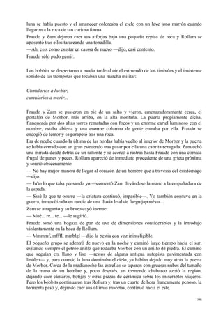 106
luna se había puesto y el amanecer coloreaba el cielo con un leve tono marrón cuando
llegaron a la roca de tan curiosa forma.
Fraudo y Zam dejaron caer sus alforjas bajo una pequeña repisa de roca y Rollum se
aposentó tras ellos tarareando una tonadilla.
—Ah, esss como essstar en casssa de nuevo —dijo, casi contento.
Fraudo sólo pudo gemir.
Los bobbits se despertaron a media tarde al oír el estruendo de los timbales y el insistente
sonido de las trompetas que tocaban una marcha militar:
Cumularios a luchar,
cumularios a morir...
Fraudo y Zam se pusieron en pie de un salto y vieron, amenazadoramente cerca, el
portalón de Morbor, más arriba, en la alta montaña. La puerta propiamente dicha,
flanqueada por dos altas torres rematadas con focos y un enorme cartel luminoso con el
nombre, estaba abierta y una enorme columna de gente entraba por ella. Fraudo se
encogió de temor y se parapetó tras una roca.
Era de noche cuando la última de las hordas había vuelto al interior de Morbor y la puerta
se había cerrado con un gran estruendo tras pasar por ella una cabrita rezagada. Zam echó
una mirada desde detrás de un saliente y se acercó a rastras hasta Fraudo con una comida
frugal de panes y peces. Rollum apareció de inmediato procedente de una grieta próxima
y sonrió obscenamente:
— No hay mejor manera de llegar al corazón de un hombre que a travésss del essstómago
—dijo.
— Ju'to lo que taba pensando yo —comentó Zam llevándose la mano a la empuñadura de
la espada.
— Sssé lo que te ocurre —la criatura continuó, impasible—. Yo también essstuve en la
guerra, inmovilizado en medio de una lluvia letal de fuego japonésss...
Zam se atragantó y su brazo cayó inerme:
— Mué... re... te... —le sugirió.
Fraudo tomó una hogaza de pan de uva de dimensiones considerables y la introdujo
violentamente en la boca de Rollum.
— Mmmmf, mfffl, mmblgl —dijo la bestia con voz ininteligible.
El pequeño grupo se adentró de nuevo en la noche y caminó largo tiempo hacia el sur,
evitando siempre el pétreo anillo que rodeaba Morbor con un anillo de piedra. El camino
que seguían era llano y liso —restos de alguna antigua autopista pavimentada con
linóleo— y, para cuando la luna dominaba el cielo, ya habían dejado muy atrás la puerta
de Morbor. Cerca de la medianoche las estrellas se taparon con gruesas nubes del tamaño
de la mano de un hombre y, poco después, un tremendo chubasco azotó la región,
dejando caer cántaros, botijos y otras piezas de cerámica sobre los miserables viajeros.
Pero los bobbits continuaron tras Rollum y, tras un cuarto de hora francamente penoso, la
tormenta pasó y, dejando caer sus últimas macetas, continuó hacia el este.
 