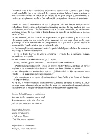 107
Durante el resto de la noche viajaron bajo estrellas apenas visibles, ateridos por el frío y
por el inacabable chorro de chistes de leperos que contaba Rollum. La noche estaba ya
muy avanzada cuando se vieron en el lindero de un gran bosque y, abandonando el
camino, se refugiaron en un claro. Con toda rapidez se quedaron rápidamente dormidos.
Fraudo se despertó sobresaltado al ver el pequeño claro del bosque completamente
rodeado por hombres altos y de aspecto amenazador, vestidos de pies a cabeza con ropa
verde oscura metalizada. Llevaban enormes arcos de color esmeralda y se tocaban con
abultadas pelucas de pelo verde brillante. Fraudo se puso de pie tambaleante y dio una
patada a Zam.
En ese momento, el más alto de los arqueros dio un paso adelante y se acercó a él.
Llevaba un gorrito con una pequeña hélice, adornado con una larga pluma verde y una
gran chapa de plata adornada con tórtolas yacentes, en la que lucía la palabra «Jefe», lo
que permitió a Fraudo adivinar que se trataba del jefe.
— Estáis completamente rodeados; no tenéis posibilidad alguna; salid con las manos en
alto —dijo el capitán con severidad.
—A ver si tenéis huevos de venir a atraparme —Fraudo dio la respuesta correcta
haciendo una reverencia.
— Soy Famobil, de los Boinadáin —dijo el capitán.
—Yo soy Fraudo, ¿qué es una boina? —masculló el bobbit, tembloroso.
— ¿Puedo matarles un poquito? —chilló un hombre bajito y fornido, que lucía un parche
negro en la nariz, acercándose a Famobil con una cuerda de piano en las manos.
— No, Blaupunkt —le respondió el jefe —. ¿Quiénes sois? — dijo volviéndose hacia
Fraudo —. ¿Y qué planes maléficos maquináis?
— Mis compañeros y yo vamos a Morbor a tirar el Gran Anillo a las Cosas del Destino
—le explicó Fraudo.
Al oír eso, el rostro de Famobil se ensombreció y, mirando primero a Rollum y a Zam, y
luego de nuevo a Fraudo, salió de puntillas del claro con una sonrisa, desapareciendo con
sus hombres en el bosque circundante mientras todos cantaban alegremente:
Son los Boinadáin guerreros sigilosos,
duermen de día y acechan por la tarde.
Son un comando de lo más silencioso
y dicen que Saurion es un cobarde.
Esquiva los disparos,
ataca por el flanco,
y jode a los Malos,
¡Qué bien nos lo pasamos!
Jugar sucio es cosa hecha:
Trampas, lazos, mil estacas...
 