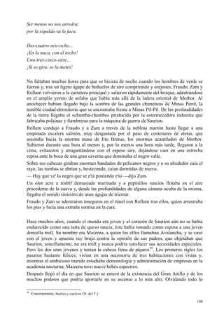 108
Ser menos no nos arredra:
por la espalda va la faca.
Dos-cuatro-seis-ocho...
¡En la nuca, con el tocho!
Uno-tres-cinco-siete...
¡Si se gira, se la metes!
No faltaban muchas horas para que se hiciera de noche cuando los hombres de verde se
fueron y, tras un ligero ágape de buñuelos de aire comprimido y orejones, Fraudo, Zam y
Rollum volvieron a la carretera principal y salieron rápidamente del bosque, adentrándose
en el amplio yermo de asfalto que había más allá de la ladera oriental de Morbor. Al
anochecer habían llegado bajo la sombra de las grandes chimeneas de Minas Perol, la
temible ciudad-dormitorio que se encontraba frente a Minas Pil-Pil. De las profundidades
de la tierra llegaba el «chumba-chumba» producido por la estremecedora industria que
fabricaba polainas y fiambreras para la máquina de guerra de Saurion.
Rollum condujo a Fraudo y a Zam a través de la neblina marrón hasta llegar a una
empinada escalera salmón, muy desgastada por el paso de centenares de aletas, que
ascendía hacia la enorme masa de Etu Brutus, los enormes acantilados de Morbor.
Subieron durante una hora al menos y, por lo menos una hora más tarde, llegaron a la
cima, exhaustos y atragantándose con el espeso aire, dejándose caer en una estrecha
repisa ante la boca de una gran caverna que dominaba el negro valle.
Sobre sus cabezas giraban enormes bandadas de pelícanos negros y a su alrededor caía el
rayo, las tumbas se abrían y, bostezando, caían dormidas de nuevo.
— Hay que ve' lo negro que se e'tá poniendo e'to —dijo Zam.
Un olor acre a rosbif demasiado marinado y a pepinillos rancios flotaba en el aire
procedente de la cueva y, desde las profundidades de alguna cámara oculta de la misma,
llegaba el sonido siniestro de unas agujas de tricotar.
Fraudo y Zam se adentraron inseguros en el túnel con Rollum tras ellos, quien arrastraba
los pies y lucía una extraña sonrisa en la cara.
Hace muchos años, cuando el mundo era joven y el corazón de Saurion aún no se había
endurecido como una tarta de queso rancia, éste había tomado como esposa a una joven
doncella troll. Su nombre era Maizena, a quien los elfos llamaban Avalancha, y se casó
con el joven y apuesto rey brujo contra la opinión de sus padres, que objetaban que
Saurion, sencillamente, no era troll y nunca podría satisfacer sus necesidades especiales.
Pero los dos eran jóvenes y tenían la cabeza llena de pájaros46
. Los primeros siglos los
pasaron bastante felices; vivían en una mazmorra de tres habitaciones con vistas y,
mientras el ambicioso marido estudiaba demonología y administración de empresas en la
academia nocturna, Maizena tuvo nueve bebés espectros.
Después llegó el día en que Saurion se enteró de la existencia del Gran Anillo y de los
muchos poderes que podría aportarle en su ascenso a lo más alto. Olvidando todo lo
46
Concretamente, buitres y cuervos (N. del T.)
 
