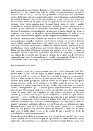 11
extraño, después de todo, viniendo de criaturas estrechamente emparentadas con las ratas.
Pero lo cierto es que, en tiempos de Birlo, los Bobbits ya construían la mayor parte de las
moradas sobre el suelo, al uso de Elfos y Hombres, aunque éstas aún conservaban
muchos de los rasgos de sus hogares tradicionales y eran prácticamente indistinguibles de
los cubiles de esas especies cuya función principal en la vida reside en encontrarse con
sus hacedores, alrededor de agosto, en lo más profundo de las paredes de las casas
antiguas. Como norma general, estas viviendas tenían forma de plasta y estaban
construidas de mantillo, sedimentos, delincuentes infantiles y demás desperdicios de la
sociedad y con frecuencia se encontraban blanqueadas gracias a las donaciones de
palomas desinteresadas. En consecuencia parecía como si alguna criatura muy grande y
desaseada —un dragón, por ejemplo— hubiera sobrevolado pocos días atrás la mayor
parte de las ciudades bobbits aquejada de una desagradable incontinencia intestinal.
En toda La Cochambra había al menos una docena de estos asentamientos tan curiosos,
comunicados por una red de carreteras, con oficinas de correos y un sistema de gobierno
que le habría parecido burdo hasta a una colonia de mejillones de roca. La propia
Cochambra se dividía en cuadernos, cuadernillos y libritos de lomo, gobernados por un
alcalde elegido en una agitada jornada gastronómico-electoral durante la Fiesta del Árbol.
Había una fuerza policial bastante numerosa para ayudarlo en sus deberes, aunque se
limitaban a arrancar confesiones, mayormente a las ardillas. La Cochambra no mostraba
más señales de civilización que estos pocos vestigios de gobierno. Así, los Bobbits se
pasaban la mayor parte del tiempo buscando comida y zampándosela, destilando licor y
bebiéndoselo. El resto del tiempo se lo pasaban vomitando todo lo anterior.
Del descubrimiento del Anillo
Tal y como se cuenta en el volumen previo a esta joya, titulado Amanecer Troll, Birlo
Bribón partió de viaje con una banda de enanos dementes y un masón de infausto
nombre, Grangolf, para privar a un dragón de su montaña de pagarés y obligaciones del
Tesoro y bonos basura. La empresa resultó todo un éxito y el dragón, un basilisco
veterano de la guerra que apestaba como un autobús en hora punta, fue atacado por la
espalda mientras miraba en el periódico si le había tocado la lotería. Pese a las
sorprendentes e inútiles gestas que se llevaron a cabo, esta aventura nos importaría un
comino —de importarnos algo— si no fuera por una pequeña muestra de latrocinio de la
que hizo gala Birlo, aunque quizá solo lo hiciera para justificar su nombre. Una manada
errante de porcos tendió una emboscada al grupo mientras atravesaba las Montañas
Trufadas y, al acudir Birlo en ayuda de sus compañeros, el bobbit de algún modo se
desorientó y acabó perdido en una caverna, curiosamente a una distancia bastante
respetable de la contienda. Al encontrarse ante la boca de un túnel, que era obvio que se
adentraba en la tierra, Birlo sufrió una recaída temporal de un viejo achaque en el oído
interno y se apresuró subterráneo abajo en socorro de sus amigos, o al menos eso creía.
Después de correr hasta que los juanetes se le pusieron en carne viva y no encontrarse
nada más que pasadizo tras pasadizo, cuando ya empezaba a olerse que se habría
equivocado al doblar algún recodo, se dio cuenta de que el pasillo por donde iba
desembocaba en una caverna muy grande.
Cuando los ojos de Birlo se acostumbraron a la escasez de luz, percibió que la gruta
estaba ocupada casi en su totalidad por un lago enorme de forma amarronada donde
chapoteaba ruidosamente un payaso de aspecto estrafalario llamado Rollum, subido en un
 