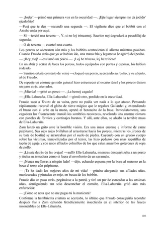 110
— ¡Joder! —primó una primera voz en la oscuridad —. ¡Ejte lugar siempre me da jodido'
ejcalofrío!
—Puej que te den —secundó una segunda —. El vigilante dice que el bobbit con el
Anisho anda por aquí.
— Sí —terció una tercera—. Y, si no loj trincamoj, Saurion noj degradará a pesadillaj de
segunda.
— O de tercera — cuarteó una cuarta.
Los porcos se acercaron aún más y los bobbits contuvieron el aliento mientras pasaban.
Cuando Fraudo creía que ya se habían ido, una mano fría y legamosa le agarró del pecho.
— ¡Hey, tíoj! —exclamó un porco —. ¡Loj he trincao, loj he trincao!
En un abrir y cerrar de boca los porcos, todos equipados con porras y esposas, los habían
rodeado.
— Saurion estará contento de veroj —cloqueó un porco, acercando su rostro, y su aliento,
al de Fraudo.
De repente un enorme gemido gutural hizo estremecer el oscuro túnel y los porcos dieron
un paso atrás, aterrados.
— ¡Mierda! —gritó un porco —. ¡La hemoj cagado!
— ¡Ella-Lahuraña, Ella-Lahuraña! —gimió otro, perdido en la oscuridad.
Fraudo sacó a Trasto de su vaina, pero no podía ver nada a lo que atacar. Pensando
rápidamente, recordó el globo de nieve mágico que le regalara Gallardel y, extendiendo
el brazo con el orbe en la mano, apretó el botoncito de la base. Inmediatamente, una
cegadora luz fluorescente inundó los sombríos recovecos, revelando una enorme cámara
con paneles de fórmica y cortinajes baratos. Y allí, ante ellos, se alzaba la terrible masa
de Ella-Lahuraña.
Zam lanzó un grito ante la horrible visión. Era una masa enorme e informe de carne
palpitante. Sus ojos rojos brillaban al arrastrarse hacia los porcos, mientras los jirones de
su bata de boatiné se arrastraban por el suelo de piedra. Cayendo con un grueso cuerpo
sobre las víctimas, inmovilizadas por el terror, las hizo pedazos con unas zapatillas de
tacón de aguja y con unos afilados colmillos de los que caían amarillos goterones de sopa
de pollo.
— ¡Lávate detrás de las orejas! —aulló Ella-Lahuraña, mientras descuartizaba a un porco
y tiraba su armadura como si fuera el envoltorio de un caramelo.
— ¡Nunca me llevas a ningún lado! —dijo, echando espuma por la boca al meterse en la
boca el torso aún palpitante.
— ¡Te he dado los mejores años de mi vida! —gritaba alargando sus afiladas uñas,
manicuradas y pintadas en rojo, en busca de los bobbits.
Fraudo dio un paso atrás, pegándose a la pared, y tiró un par de estacadas a las ansiosas
uñas, consiguiendo tan solo desconchar el esmalte. Ella-Lahuraña gritó aún más
enfurecida:
— ¡Cómo se nota que no me pagas tú la manicura!
Conforme la hambrienta criatura se acercaba, lo último que Fraudo conseguiría recordar
después fue a Zam echando frenéticamente insecticida en el interior de las fauces
insondables de Ella-Lahuraña.
 