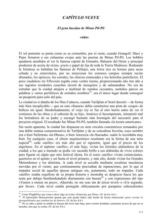 111
CAPÍTULO NUEVE
El gran bacalao de Minas Pil-Pil
El sol poniente se ponía como es su costumbre, por el oeste, cuando Grangolf, Maxi y
Pepsi frenaron a sus exhaustas ovejas ante las puertas de Minas Pil-Pil. Los bobbits
quedaron aturdidos al ver la famosa capital de Gónador, Baluarte del Oeste y principal
productor de aceite de ricino, yoyós y papel de lija de toda la Tierra Mediocre. Rodeando
la fortaleza se hallaban las llanuras de Pellejor, una tierra rica en hornos para secar
cebada y en estercoleros, por no mencionar los extensos campos siempre recién
abonados, los apriscos, los corrales, las charcas estancadas y los helechos putrefactos. El
poco caudaloso río Efluvium regaba estas verdes tierras, proporcionando año tras año a
sus ingratos residentes cosechas récord de mosquitos y de salamandras. No era de
extrañar que la ciudad atrajera a multitud de sureños ceceantes, norteños parcos en
palabras y varios periféricos de extraños nombres47
: era el único lugar donde conseguir
un pasaporte para salir del país.
La ciudad en sí databa de los Días Caducos, cuando Tarifplan el Senil decretó —de forma
más bien inexplicable— que en esta «llanura» debía construirse una pista de «esquí» de
belleza sin igual. Desdichadamente, el viejo rey se fue al otro barrio antes de ver el
comienzo de las obras y el cabezón de su hijo, Américo el Incompetente, interpretó mal
los borradores de su padre y encargó bastante más hormigón del necesario para el
proyecto original. El resultado fue Minas Pil-Pil, también llamada «la locura americana».
Sin razón aparente, la ciudad fue dispuesta en siete círculos concéntricos rematados por
una doble estatua conmemorativa de Tarifplan y de su concubina favorita, cuyo nombre
era o bien Nefertetas «la Obesa», o bien Anorexia «la Huesuda», nadie lo recordaba muy
bien. En cualquier caso, el efecto arquitectónico resultante era la forma de una tarta
nupcial48
: cada «anillo» era más alto que el siguiente, igual que el precio de los
alquileres. En el séptimo «anillo», el más bajo, vivían los fornidos alabarderos de la
ciudad, a los que a menudo se podía ver sacando brillo a sus alabardas de vivos colores
para figurar en algún que otro festival idiota. En el sexto «anillo» vivían comerciantes,
guerreros en el quinto y así hasta el nivel primero, y más alto, donde vivían los Grandes
Menordomos y los dentistas. A cada nivel se accedía mediante escaleras mecánicas
movidas por el viento, que continuamente precisaban de reparaciones, por lo que el
trepador social de aquellas épocas antiguas era, justamente, todo un trepador. Cada
«anillo» estaba orgulloso de su propia historia y mostraba su desprecio hacia los que
tenía por debajo bombardeándolo diariamente con basura49
y con expresiones del tipo
«Vamos a sietear un poco», «Querido, no me seas tan de tercer nivel» o «Un segundo,
por favor». Cada nivel estaba protegido oblicuamente por parapetos sobresalientes
47
Como Plug&Pray que viene a decir algo así como «Funciona, por Dios». (N. de los AA.)
48
El historiador Buencarretón apunta que esto puede haber sido hecho de forma intencional «para revelar lo
desequilibrados que estaban los de dentro». (N. de los AA.)
49
No se sabe a quién se echaba la basura del nivel más bajo, pero existen fundadas conjeturas acerca de que no se
lanzaba, sino que se comía. (N. de los AA.)
 