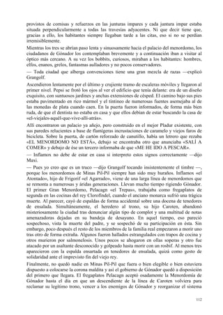 112
provistos de cornisas y refuerzos en las junturas impares y cada juntura impar estaba
situada perpendicularmente a todas las travesías adyacentes. Ni que decir tiene que,
gracias a ello, los habitantes siempre llegaban tarde a las citas, eso si no se perdían
irremisiblemente.
Mientras los tres se abrían paso lenta y sinuosamente hacia el palacio del menordomo, los
ciudadanos de Gónador los contemplaban brevemente y a continuación iban a visitar al
óptico más cercano. A su vez los bobbits, curiosos, miraban a los habitantes: hombres,
elfos, enanos, grelos, fantasmas aulladores y no pocos conservadores.
— Toda ciudad que alberga convenciones tiene una gran mezcla de razas —explicó
Grangolf.
Ascendieron lentamente por el último y crujiente tramo de escaleras móviles y llegaron al
primer nivel. Pepsi se frotó los ojos al ver el edificio que tenía delante: era de un diseño
exquisito, con suntuosos jardines y anchas extensiones de césped. El camino bajo sus pies
estaba pavimentado en rico mármol y el tintineo de numerosas fuentes asemejaba al de
las monedas de plata cuando caen. En la puerta fueron informados, de forma más bien
ruda, de que el dentista no estaba en casa y que ellos debían de estar buscando la casa de
«el-viejales-aquél-que-vive-allí-atrás».
Allí encontraron un palacio ya añejo, pero construido en el mejor Pladur existente, con
sus paredes relucientes a base de flamígeras incrustaciones de caramelo y viejos faros de
bicicleta. Sobre la puerta, de cartón reforzado de canutillo, había un letrero que rezaba
«EL MENORDOMO NO ESTÁ», debajo se encontraba otro que anunciaba «SALÍ A
COMER» y debajo de ése un tercero informaba de que «ME HE IDO A PESCAR».
— Inflamox no debe de estar en casa si interpreto estos signos correctamente —dijo
Maxi.
— Pues yo creo que es un truco —dijo Grangolf tocando insistentemente el timbre —,
porque los menordomos de Minas Pil-Pil siempre han sido muy huraños. Inflamox «el
Atontado», hijo de Frigorif «el Agarrado», viene de una larga línea de menordomos que
se remonta a numerosas y áridas generaciones. Llevan mucho tiempo rigiendo Gónador.
El primer Gran Menordomo, Pelacagn «el Trepas», trabajaba como fregaplatos de
segunda en las cocinas del rey Clorofíndel, cuando el anciano monarca sufrió una trágica
muerte. Al parecer, cayó de espaldas de forma accidental sobre una docena de tenedores
de ensalada. Simultáneamente, el heredero al trono, su hijo Caroten, abandonó
misteriosamente la ciudad tras denunciar algún tipo de complot y una multitud de notas
amenazadoras dejadas en su bandeja de desayuno. En aquel tiempo, eso pareció
sospechoso, vista la muerte del padre, y se sospechó de su participación en ésta. Sin
embargo, poco después el resto de los miembros de la familia real empezaron a morir uno
tras otro de forma extraña. Algunos fueron hallados estrangulados con trapos de cocina y
otros murieron por salmonelosis. Unos pocos se ahogaron en ollas soperas y otro fue
atacado por un asaltante desconocido y golpeado hasta morir con un rosbif. Al menos tres
aparecieron con la espalda ensartada en tenedores de ensalada, quizá como gesto de
solidaridad ante el imprevisto fin del viejo rey.
Finalmente, no quedó nadie en Minas Pil-Pil que fuera o bien elegible o bien estuviera
dispuesto a colocarse la corona maldita y así el gobierno de Gónador quedó a disposición
del primero que llegara. El fregaplatos Pelacagn aceptó osadamente la Menordomía de
Gónador hasta el día en que un descendiente de la línea de Caroten volviera para
reclamar su legítimo trono, vencer a los enemigos de Gónador y reorganizar el sistema
 