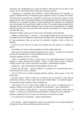 114
momentos, fue reemplazado por un paje de idéntica edad provisto de una librea verde
oscuro y con el rostro algo tiznado. Hizo sonar un gong y anunció:
— P-postraos y-y arrastraos ante I-inflamox, G-gran Menordomo de G-gónador, re-
regente verdadero del R-rey Pe-perdido q-que a-algún día volverá o al menos eso d-dicen.
El hirsuto paje se escondió tras un biombo cerca del cual se movió una cortina. Un rato
después de ella salió el avejentado Inflamox en una destartalada silla de ruedas tirada con
dificultad por un puñado de tejones. Llevaba pantalones de esmoquin, una chaquetilla
roja y una pajarita de las que llevan el nudo ya hecho. En su cabeza, prácticamente calva,
reposaba una gorra de chofer blasonada con la cimera de los menordomos: un símbolo
más bien pretencioso con un unicornio alado llevando una bandeja de té. Maxi percibió
un fuerte olor a ajo...
Grangolf carraspeó, puesto que era obvio que el menordomo estaba dormido:
— Saludos y felices fiestas —comenzó —. Soy Grangolf, Mago de la Corte de las Testas
Coronadas de la Tierra Mediocre, Gran Obrador de Maravillas y Quiromante Diplomado.
El viejo menordomo abrió un ojo lleno de carbonilla, mirando a Maxi y Pepsi con
disgusto.
— ¿Q-qué son esos? Hay un c-cartel en la p-puerta que dice q-que no se admiten p-
perros.
— Son bobbits, mi señor: nuestros pequeños pero fieles aliados del norte.
— Haré q-que la g-guardia p-ponga p-papeles por el s-suelo —murmuró el menordomo
mientras la arrugada cabeza le caía pesadamente sobre el pecho.
Grangolf carraspeó de nuevo y continuó.
— Temo ser portador de tristes y malas nuevas. Los aborrecibles porcos de Saurion
mataron a vuestro adorado hijo Bamorir y ahora el Señor Oscuro desea arrebataros
también vuestra vida y vuestro reino para sus propios e innombrables designios.
— ¿Bamorir? —dijo el menordomo incorporándose sobre un codo.
—Vuestro hijo del alma —apuntó Grangolf. Un parpadeo de reconocimiento pasó a
través de unos ojos viejos y cansados.
— Ah, él. S-sólo m-me escribe p-pa-para pedirme di-dinero, igual q-q-que el otro. M-
mala suerte.
—Así pues, hemos venido al frente de un ejército, que se encuentra a unos días de
marcha tras nosotros, a fin de vengar vuestro pesar contra Morbor —le explicó Grangolf.
El menordomo agitó las débiles manos irritadamente.
— ¿Mo-morbor? N-no he oído n-nunca hablar de ese si-sitio. Ni tampo-po-co de n-
ningún m-mago de tres al cuarto. La audiencia ha t-terminado —dijo el menordomo.
— No oséis insultar al Mago Blanco —le previno Grangolf mientras sacaba algo del
bolsillo —, puesto que es poseedor de grandes poderes. Escoged una carta, cualquiera...
Inflamox escogió uno de los 52 sietes de corazones y lo convirtió en confeti.
— L-la audiencia ha te-terminado —repitió solemnemente.
—Viejo chocho —gruñó Grangolf más tarde en una habitación de la posada, bajándose
de la pared a la que llevaba subiéndose más de una hora.
 