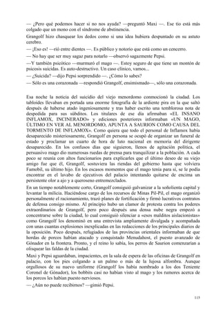 115
— ¿Pero qué podemos hacer si no nos ayuda? —preguntó Maxi —. Ese tío está más
colgado que un mono con el síndrome de abstinencia.
Grangolf hizo chasquear los dedos como si una idea hubiera despuntado en su astuto
cerebro.
— ¡Eso es! —rió entre dientes —. Es público y notorio que está como un cencerro.
— No hay que ser muy sagaz para notarlo —observó sagazmente Pepsi.
—Y también psicótico —murmuró el mago —. Estoy seguro de que tiene un montón de
psicosis suicidas. Es auto-destructivo. Un caso clínico, vamos...
— ¿Suicida? —dijo Pepsi sorprendido —. ¿Cómo lo sabes?
— Sólo es una corazonada —respondió Grangolf, ensimismado—, sólo una corazonada.
Esa noche la noticia del suicidio del viejo menordomo conmocionó la ciudad. Los
tabloides llevaban en portada una enorme fotografía de la ardiente pira en la que saltó
después de haberse atado ingeniosamente y tras haber escrito una temblorosa nota de
despedida para sus súbditos. Los titulares de ese día afirmaban «EL INSANO
INFLAMOX, INCINERADO» y ediciones posteriores informaban «UN MAGO,
ÚLTIMO EN VER AL MENORDOMO, APUNTA A SAURION COMO CAUSA DEL
TORMENTO DE INFLAMOX». Como quiera que todo el personal de Inflamox había
desaparecido misteriosamente, Grangolf en persona se ocupó de organizar un funeral de
estado y proclamar un cuarto de hora de luto nacional en memoria del dirigente
desaparecido. En los confusos días que siguieron, llenos de agitación política, el
persuasivo mago dio numerosas ruedas de prensa para tranquilizar a la población. A cada
poco se reunía con altos funcionarios para explicarles que el último deseo de su viejo
amigo fue que él, Grangolf, sostuviera las riendas del gobierno hasta que volviera
Famobil, su último hijo. En los escasos momentos que el mago tenía para sí, se le podía
encontrar en el lavabo de ejecutivos del palacio intentando quitarse de encima un
persistente olor a ajo y a queroseno entremezclados.
En un tiempo notablemente corto, Grangolf consiguió galvanizar a la soñolienta capital y
levantar la milicia. Haciéndose cargo de los recursos de Minas Pil-Pil, el mago organizó
personalmente el racionamiento, trazó planes de fortificación y firmó lucrativos contratos
de defensa consigo mismo. Al principio hubo un clamor de protesta contra los poderes
extraordinarios de Grangolf, pero poco después una densa nube negra empezó a
concentrarse sobre la ciudad, lo cual consiguió silenciar a «esos malditos aislacionistas»
como Grangolf los denominó en una entrevista ampliamente divulgada y acompañada
con unas cuantas explosiones inexplicadas en las redacciones de los principales diarios de
la oposición. Poco después, refugiados de las provincias orientales informaban de que
hordas de porcos habían atacado y conquistado Menudahost, el puesto avanzado de
Gónador en la frontera. Pronto, y el reino lo sabía, los perros de Saurion comenzarían a
olisquear las faldas de la ciudad.
Maxi y Pepsi aguardaban, impacientes, en la sala de espera de las oficinas de Grangolf en
palacio, con los pies colgando a un palmo o más de la lujosa alfombra. Aunque
orgullosos de su nuevo uniforme (Grangolf los había nombrado a los dos Teniente
Coronel de Gónador), los bobbits casi no habían visto al mago y los rumores acerca de
los porcos les habían puesto nerviosos.
— ¿Aún no puede recibirnos? —gimió Pepsi.
 