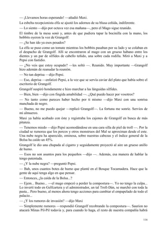 116
— ¡Llevamos horas esperando! —añadió Maxi.
La esbelta recepcionista elfa se ajustó los adornos de su blusa ceñida, indiferente.
— Lo siento —dijo por octava vez esa mañana—, pero el Mago sigue reunido.
El timbre de la mesa sonó y, antes de que pudiera tapar la bocinilla con la mano, los
bobbits oyeron la voz de Grangolf:
— ¿Se han ido ya esos pesados?
La elfa se puso como un tomate mientras los bobbits pasaban por su lado y se colaban en
el despacho de Grangolf. Allí se encontraron al mago con un grueso habano entre los
dientes y un par de sílfides de cabello teñido, una sobre cada rodilla. Miró a Maxi y a
Pepsi con fastidio.
— ¿No veis que estoy ocupado? —les soltó —. Reunido. Muy importante —Grangolf
hizo ademán de reanudar la reunión.
— No tan deprisa —dijo Pepsi.
— Eso, deprisa —enfatizó Pepsi, a la vez que se servía caviar del plato que había sobre el
escritorio de Grangolf.
Grangolf suspiró hondamente e hizo marchar a las lánguidas sílfides.
— Bien, bien —dijo con fingida amabilidad —. ¿Qué puedo hacer por vosotros?
— No tanto como pareces haber hecho por ti mismo —dijo Maxi con una sonrisa
manchada de negro.
— Bueno, no me puedo quejar —replicó Grangolf—. La fortuna me sonríe. Servíos de
mi almuerzo.
Maxi ya había acabado con éste y registraba los cajones de Grangolf en busca de más
pitanza.
— Tenemos miedo —dijo Pepsi acomodándose en una cara silla de piel de troll —. Por la
ciudad se rumorea que los porcos y otros monstruos del Mal se aproximan desde el este.
Una nube negra ha aparecido, ominosa, sobre nuestras cabezas y el índice general de la
Bolsa ha caído un 45%.
Grangolf le dio una chupada al cigarro y seguidamente proyectó al aire un grueso anillo
de humo.
— Esos no son asuntos para los pequeños —dijo —. Además, esa manera de hablar la
tengo patentada.
— ¿Y la nube negra? —preguntó Pepsi.
— Bah, unos cuantos botes de humo que planté en el Bosque Tocamadera. Hace que la
gente de aquí tenga algo en que pensar.
— Entonces, ¿la caída de la Bolsa...?
— Ejem... Bueno... —el mago empezó a perder la compostura—. Yo no tengo la culpa...
Lo invertí todo en Gelfcartera y el administrador, un tal Troll-Dán, se marchó con toda la
pasta... Pero bueno, al menos ahora tengo acciones para cambiar el empapelado de todo el
palacio...
— ¿Y los rumores de invasión? —dijo Maxi
— Simplemente rumores —respondió Grangolf recobrando la compostura—. Saurion no
atacará Minas Pil-Pil todavía y, para cuando lo haga, el resto de nuestra compañía habrá
 