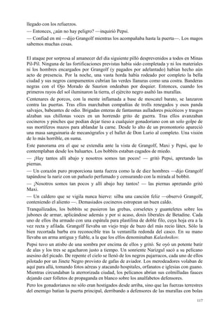 117
llegado con los refuerzos.
— Entonces, ¿aún no hay peligro? —inquirió Pepsi.
— Confiad en mí —dijo Grangolf mientras los acompañaba hasta la puerta—. Los magos
sabemos muchas cosas.
El ataque por sorpresa al amanecer del día siguiente pilló desprevenidos a todos en Minas
Pil-Pil. Ninguna de las fortificaciones previstas había sido completada y ni los materiales
ni los hombres encargados por Grangolf (y pagados por adelantado) habían hecho aún
acto de presencia. Por la noche, una vasta horda había rodeado por completo la bella
ciudad y sus negros campamentos cubrían las verdes llanuras como una costra. Banderas
negras con el Ojo Morado de Saurion ondeaban por doquier. Entonces, cuando los
primeros rayos del sol iluminaron la tierra, el ejército negro asaltó las murallas.
Centenares de porcos, con la mente inflamada a base de moscatel barato, se lanzaron
contra las puertas. Tras ellos marchaban compañías de trolls renegados y osos panda
salvajes, babeantes de odio. Brigadas enteras de fantasmas aulladores psicóticos y trasgos
alzaban sus chillonas voces en un horrendo grito de guerra. Tras ellos avanzaban
cocineros y pinches que podían dejar tieso a cualquier gonadoriano con un solo golpe de
sus mortíferos mazos para ablandar la carne. Desde lo alto de un promontorio apareció
una masa sanguinaria de mecanógrafos y el ballet de Don Lurio al completo. Una visión
de lo más horrible, en suma.
Este panorama era el que se extendía ante la vista de Grangolf, Maxi y Pepsi, que lo
contemplaban desde los baluartes. Los bobbits estaban cagados de miedo.
— ¡Hay tantos allí abajo y nosotros somos tan pocos! — gritó Pepsi, apretando las
piernas.
— Un corazón puro proporciona tanta fuerza como la de diez hombres —dijo Grangolf
tapándose la nariz con un pañuelo perfumado y censurando con la mirada al bobbit.
— ¡Nosotros somos tan pocos y allí abajo hay tantos! — las piernas apretando gritó
Maxi.
— Un caldero que se vigila nunca hierve: silba una canción feliz —observó Grangolf,
conteniendo el aliento —. Demasiados cocineros estropean un buen caldo.
Tranquilizados, los bobbits se pusieron las grebas, corseletes y guanteletes sobre los
jubones de armar, aplicándose además y por si acaso, dosis liberales de Betadine. Cada
uno de ellos iba armado con una espátula para plastilina de doble filo, cuya hoja era a la
vez recta y afilada. Grangolf llevaba un viejo traje de buzo del más recio látex. Sólo la
bien recortada barba era reconocible tras la ventanilla redonda del casco. En su mano
llevaba un arma antigua y fiable, a la que los elfos denominaban Kalashnikov.
Pepsi tuvo un atisbo de una sombra por encima de ellos y gritó. Se oyó un potente batir
de alas y los tres se agacharon justo a tiempo. Un sonriente Narizgul sacó a su pelícano
asesino del picado. De repente el cielo se llenó de los negros pajarracos, cada uno de ellos
pilotado por un Jinete Negro provisto de gafas de aviador. Los merodeadores volaban de
aquí para allá, tomando fotos aéreas y atacando hospitales, orfanatos e iglesias con guano.
Mientras circundaban la aterrorizada ciudad, los pelícanos abrían sus colmilludas fauces
dejando caer folletos de propaganda en blanco sobre los analfabetos defensores.
Pero los gonadorianos no sólo eran hostigados desde arriba, sino que las fuerzas terrestres
del enemigo batían la puerta principal, derribando a defensores de las murallas con bolas
 