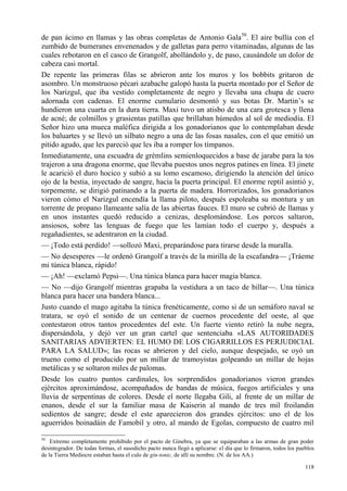 118
de pan ácimo en llamas y las obras completas de Antonio Gala50
. El aire bullía con el
zumbido de bumeranes envenenados y de galletas para perro vitaminadas, algunas de las
cuales rebotaron en el casco de Grangolf, abollándolo y, de paso, causándole un dolor de
cabeza casi mortal.
De repente las primeras filas se abrieron ante los muros y los bobbits gritaron de
asombro. Un monstruoso pécari azabache galopó hasta la puerta montado por el Señor de
los Narizgul, que iba vestido completamente de negro y llevaba una chupa de cuero
adornada con cadenas. El enorme cumulario desmontó y sus botas Dr. Martin’s se
hundieron una cuarta en la dura tierra. Maxi tuvo un atisbo de una cara grotesca y llena
de acné; de colmillos y grasientas patillas que brillaban húmedos al sol de mediodía. El
Señor hizo una mueca maléfica dirigida a los gonadorianos que lo contemplaban desde
los baluartes y se llevó un silbato negro a una de las fosas nasales, con el que emitió un
pitido agudo, que les pareció que les iba a romper los tímpanos.
Inmediatamente, una escuadra de grémlins semienloquecidos a base de jarabe para la tos
trajeron a una dragona enorme, que llevaba puestos unos negros patines en línea. El jinete
le acarició el duro hocico y subió a su lomo escamoso, dirigiendo la atención del único
ojo de la bestia, inyectado de sangre, hacia la puerta principal. El enorme reptil asintió y,
torpemente, se dirigió patinando a la puerta de madera. Horrorizados, los gonadorianos
vieron cómo el Narizgul encendía la llama piloto, después espoleaba su montura y un
torrente de propano llameante salía de las abiertas fauces. El muro se cubrió de llamas y
en unos instantes quedó reducido a cenizas, desplomándose. Los porcos saltaron,
ansiosos, sobre las lenguas de fuego que les lamían todo el cuerpo y, después a
regañadientes, se adentraron en la ciudad.
— ¡Todo está perdido! —sollozó Maxi, preparándose para tirarse desde la muralla.
— No desesperes —le ordenó Grangolf a través de la mirilla de la escafandra— ¡Tráeme
mi túnica blanca, rápido!
— ¡Ah! —exclamó Pepsi—. Una túnica blanca para hacer magia blanca.
— No —dijo Grangolf mientras grapaba la vestidura a un taco de billar—. Una túnica
blanca para hacer una bandera blanca...
Justo cuando el mago agitaba la túnica frenéticamente, como si de un semáforo naval se
tratara, se oyó el sonido de un centenar de cuernos procedente del oeste, al que
contestaron otros tantos procedentes del este. Un fuerte viento retiró la nube negra,
dispersándola, y dejó ver un gran cartel que sentenciaba «LAS AUTORIDADES
SANITARIAS ADVIERTEN: EL HUMO DE LOS CIGARRILLOS ES PERJUDICIAL
PARA LA SALUD»; las rocas se abrieron y del cielo, aunque despejado, se oyó un
trueno como el producido por un millar de tramoyistas golpeando un millar de hojas
metálicas y se soltaron miles de palomas.
Desde los cuatro puntos cardinales, los sorprendidos gonadorianos vieron grandes
ejércitos aproximándose, acompañados de bandas de música, fuegos artificiales y una
lluvia de serpentinas de colores. Desde el norte llegaba Gili, al frente de un millar de
enanos, desde el sur la familiar masa de Kaiserin al mando de tres mil froilandin
sedientos de sangre; desde el este aparecieron dos grandes ejércitos: uno el de los
aguerridos boinadáin de Famobil y otro, al mando de Egolas, compuesto de cuatro mil
50
Extremo completamente prohibido por el pacto de Ginebra, ya que se equiparaban a las armas de gran poder
desintegrador. De todas formas, el susodicho pacto nunca llegó a aplicarse: el día que lo firmaron, todos los pueblos
de la Tierra Mediocre estaban hasta el culo de gin-tonic, de allí su nombre. (N. de los AA.)
 