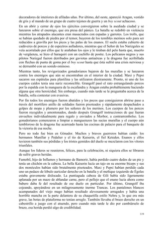 119
decoradores de interiores de afiladas uñas. Por último, del oeste, apareció Aragan, vestido
de gris y al mando de un grupo de cuatro tejones de guerra y un boy scout achacoso.
En un abrir y cerrar de ojos los ejércitos convergieron sobre la asediada ciudad y se
lanzaron sobre el enemigo, que era presa del pánico. La batalla se redobló en violencia
mientras los atrapados atacantes eran masacrados con espadas y garrotes. Los trolls, que
se habían quedado de piedra por el temor, huyeron de los temibles merinos solo para ser
reducidos a gravilla por los picos y las palas de los enanos. El suelo estaba cubierto de
cadáveres de porcos y de espectros aulladores, mientras que el Señor de los Narizgules se
veía acorralado por elfos que le arañaban los ojos y le tiraban del pelo hasta que, muerto
de vergüenza, se hizo el haraquiri con un cuchillo de postre. Los pelícanos negros y sus
pilotos Narizgul fueron derribados por gaviotas antiaéreas y la dragona fue acribillada
con flechas de punta de goma por el boy scout hasta que ésta sufrió una crisis nerviosa y
se derrumbó con un sonido ominoso.
Mientras tanto, los revigorizados gonadorianos bajaron de las murallas y se lanzaron
contra los enemigos que aún se encontraban en el interior de la ciudad. Maxi y Pepsi
sacaron sus espátulas para plastilina y las utilizaron diestramente. Pronto, ni uno de los
cuerpos caídos tenía una nariz reconocible. Grangolf pasó el rato estrangulando porcos
por la espalda con la manguera de la escafandra y Aragan estaba probablemente haciendo
alguna que otra heroicidad. Sin embargo, cuando más tarde se le preguntaba acerca de la
batalla, solía contestar con evasivas.
Por fin todos los enemigos fueron abatidos y los pocos que consiguieron abrirse paso a
través del mortífero anillo de soldados fueron pisoteados y rápidamente despachados a
golpes de mopa y plumero por los señores de los merinos. Los cuerpos de los porcos
fueron recogidos y amontonados, dando después Grangolf instrucciones de que fueran
envueltos individualmente para regalo y enviados a Morbor, a contrarrembolso. Los
gonadorianos comenzaron a limpiar a manguerazos las sucias murallas y el cuerpo aún
tembloroso de la dragona fue acarreado hasta las cocinas de palacio para el banquete de
la victoria de esa noche.
Pero no todo fue bien en Gónador. Muchos y bravos guerreros habían caído: los
hermanos Manillar y Pedalier y el tío de Kaiserin, el fiel Keteden. Enanos y elfos
tuvieron también sus pérdidas y los tristes gemidos del duelo se mezclaron con los vítores
triunfales.
Aunque los líderes se reunieron, felices, para la celebración, ni siquiera ellos se libraron
de sufrir graves heridas.
Famobil, hijo de Inflamos y hermano de Bamorir, había perdido cuatro dedos de un pie y
tenía un chichón en la cabeza. La bella Kaiserin lucía un tajo en su enorme bíceps y sus
dos monóculos habían sido brutalmente pisoteados. Maxi y Pepsi habían perdido cada
uno un pedazo de lóbulo auricular derecho en la batalla y el meñique izquierdo de Égolas
estaba gravemente dislocado. La puntiaguda cabeza de Gili había sido ligeramente
aplanada por un mazo de ablandar carne, pero el pellejo que el enano lucía ahora como
babero daba fe del resultado de ese duelo en particular. Por último, Grangolf iba
cojeando, apoyándose en un milagrosamente inerme Trancas. Los pantalones blancos
acampanados del viejo mago habían resultado alevosamente arrugados y había una
horrible mancha en la parte delantera de su chaquetilla estilo Nehru y, lo que era más
grave, las botas de plataforma no tenían arreglo. También llevaba el brazo derecho en un
cabestrillo a juego con el atuendo, pero cuando más tarde le dio por cambiárselo de
brazo, esa herida perdió algo de credibilidad.
 