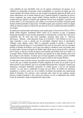 12
viejo caballito de mar hinchable. Este ser de aspecto monstruoso (el payaso, no el
caballito) se alimentaba de pescado crudo acompañado en ocasiones de algún que otro
viajero perdido del mundo exterior, así que acogió la inesperada aparición de Birlo en su
sauna subterránea con el mismo alborozo que si hubiera llegado el repartidor de pizzas.
Como cualquiera que tenga sangre bobbit, Rollum prefería la aproximación alevosa
cuando tenía que agredir a criaturas que midieran más de cinco pulgadas5
o pesaran más
de diez libras6
y, en consecuencia, retó a Birlo a un concurso de acertijos sólo para ganar
tiempo mientras pensaba en algo mejor. El bobbit aceptó, pues al parecer sufrió un ataque
súbito de amnesia respecto al hecho de que fuera de la cueva estaban haciendo picadillo a
sus amigos.
Se plantearon innumerables adivinanzas como quién ganó el festival de la OTI en 1979 o
dónde estaba Krypton. Finalmente Birlo venció en el concurso ya que, al quedarse
bloqueado pensando en qué acertijo preguntaría a continuación, su mano fue a dar con el
cacharrillo del 38 corto que tenía guardado, mientras decía para sí: «Adivina,
adivinanza... Mmmh... ¿Qué demonios tengo en el bolsillo?». Pero Rollum lo oyó y no
supo responder a esto y, picado por la curiosidad, chapoteó hacia él gimoteando:
«Déjame verlo, déjame verlo». Birlo le respondió sacando la pistola y vaciando el
cargador en dirección hacia él. La oscuridad le hizo errar los tiros pero, aún así, consiguió
pinchar el flotador de Rollum, con lo que éste empezó a hundirse como una piedra, pues
no sabía nadar. Así que el desecho de bobbit rogó a Birlo que lo sacara de allí y, mientras
éste lo hacía, se fijó en el anillo de aspecto tan tentador que Rollum lucía en el dedo y se
lo mangó. Birlo lo habría matado allí mismo, por aquello de no dejar pruebas, pero no lo
hizo porque le dio lástima. «Lástima que me haya quedado sin balas», pensó el bobbit
mientras huía túnel abajo perseguido por los gritos coléricos del siseante Rollum.
Se debe hacer notar un hecho curioso: que Birlo nunca explicase esta historia y dijera, en
vez de ello, que se había encontrado el Anillo colgando de la nariz de un cerdo o que le
había tocado en una tómbola, que no lo recordaba demasiado bien. Grangolf, suspicaz por
naturaleza, consiguió finalmente arrancarle la verdad gracias a una de sus pócimas
secretas7
. Lo que más le sorprendió al mago fue que Birlo, un bobbit tan mentiroso
compulsivo y crónico como era, no se hubiera inventado una patraña más espectacular
desde el principio. Fue entonces, unos cincuenta años antes de que empiece nuestra
historia, cuando Grangolf se dio cuenta por primera vez de la importancia del Anillo.
Como de costumbre, estaba completamente equivocado.
5
La pulgada es una medida de longitud inglesa que equivale aproximadamente a un dedo y medio nuestro. (N. del
T.)
6
Juego de palabras desgraciadamente intraducible: en español «libra» es un peso (16 onzas) y un signo del zodíaco,
mientras que en inglés no. (N. del T.)
7
Con toda probabilidad pentotal sódico, también llamado «droga de la verdad». (N. de los AA.)
 