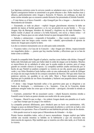 120
Las lágrimas corrieron como la cerveza cuando se saludaron unos a otros. Incluso Gili y
Égolas consiguieron limitar su enemistad a un gesto obsceno o dos. Hubo muchas risas y
abrazos, particularmente entre Aragan y Kaiserin. El llanero, sin embargo, no dejó de
notar ciertas miradas que se cruzaron cuando Kaiserin fue presentada al fornido Famobil.
—Y éste héroe es el bravo Famobil —dijo Grangolf por fin a Aragan —, heredero de la
Menordomía de Gónador.
— Encantado, es todo un placer —replicó Aragan glacialmente mientras le daba un
apretón de manos al herido guerrero y a la vez un pisotón en su pie herido —. Yo soy
Aragan, hijo de Barragan, heredero de Artenaïf y «legítimo rey de todo Gónador». Ya
habéis tenido el placer de conocer a la bella Kaiserin, «mi novia y futura reina» —el
énfasis que Trancas puso en este saludo formal no pasó desapercibido a nadie.
— Saludos y salutaciones —respondió el boinadáin —. Que vuestro reinado y vuestro
matrimonio sean tan largos como vuestra vida —añadió, aprovechando el apretón de
manos de Aragan para crujirle la ídem.
Los dos se miraron mutuamente con un odio para nada contenido.
— Vayamos todos a la Casa de la Curación —dijo Aragan por último, inspeccionando
sus magullados dedos —, puesto que hay muchas heridas y aflicciones que se os han de
tratar como es debido.
Cuando la compañía hubo llegado al palacio, muchas cosas habían sido dichas. Grangolf
había sido felicitado por todos por haber dado la señal de ataque con la bandera. Muchos
se maravillaron de su sabiduría al saber que la ayuda estaba de camino, pero el mago
guardó un extraño silencio al respecto. La compañía también estaba entristecida por el
hecho de que Nárdol no pudiera compartir su victoria en ese día, puesto que el gigante
verde y sus fieles Hombres-Cardo habían caído en una emboscada de vuelta de Ichingar
en orejas de una negra horda de los conejos-cumulario de Saurion. Del que antes fuera un
poderoso ejército, no quedaba ni un solo tallo. Maxi y Pepsi derramaron amargas
lágrimas por la pérdida de sus flores fecundadas y bailaron una pequeña danza funeraria
en señal de duelo.
—Y ahora —dijo Aragan haciendo señas a los guerreros para que se dirigieran a un
bunker de hormigón —, retirémonos a la... hummm... Casa de la Curación, donde
podremos arreglar todas las cosas que se han torcido —prosiguió, clavando la mirada en
Famobil.
— Currrarrr, ¡tonterrías! Mi no nesesitarrr currra —objetó Kaiserin mientras miraba a
Famobil como lo haría un pastor alemán con medio kilo de carne picada.
— Vengaaa... Haced lo que os digo —les ordenó Aragan dando una patadita en el suelo
—, que hace tiempo que no juego a los médicos.
La compañía protestó débilmente, pero obedeció para no herir sus sentimientos. Allí,
Aragan se puso un delantal blanco y un estetoscopio de plástico y corrió de un lado a otro
atendiendo a los pacientes. Puso a Famobil en una habitación privada, lejos de los demás.
— Sólo puedo reservar lo mejor para el Menordomo de Gónador —le dijo.
Pronto fueron atendidos todos, salvo el nuevo menordomo. Aragan explicó que había
sufrido una recaída mientras se hallaba en la habitación y que era necesaria una
intervención de urgencia. Dijo también que se reuniría con ellos más tarde, en el festín de
la victoria.
 