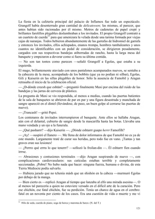 121
La fiesta en la cafetería principal del palacio de Inflamox fue todo un espectáculo.
Grangolf había desenterrado gran cantidad de delicatessen; las mismas, al parecer, que
antes habían sido racionadas por él mismo. Metros de cadenetas de papel crepé y
brillantes farolillos plegables deslumhraban a los invitados. El propio Grangolf contrató a
un cuarteto de cuerda51
para que amenizara la velada desde una tarima formada por viejas
cajas de naranjas. Todos bebieron abundantemente de las garrafas de hidromiel de garrafa
y entonces los invitados, elfos achispados, enanos trompa, hombres tambaleantes y unos
cuantos no identificables con un pedal de consideración, se dirigieron pesadamente,
cargados con sus respectivas bandejas atiborradas de rancho, hasta la larga mesa del
banquete y empezaron a devorar como si fuera su última comida.
— No son tan tontos como parecen —señaló Grangolf a Egolas, que estaba a su
izquierda.
El mago, brillantemente ataviado con unos pantalones acampanados nuevos, se sentaba a
la cabecera de la mesa, acompañado de los bobbits (que ya no podían ni silbar), Egolas,
Gili y Kaiserin en las sillas plegables de honor. Sólo la ausencia de Famobil y Aragan
retrasaba el inicio de la celebración oficial.
— ¿D-dónde creesh que eshtán? —preguntó finalmente Maxi por encima del ruido de las
bandejas y las jarras de cerveza de plástico.
La pregunta de Maxi se vio respondida, al menos a medias, cuando las puertas batientes
de la sala de banquetes se abrieron de par en par y una figura desastrada y manchada de
sangre apareció en el dintel (llevándose, de paso, un buen golpe al cerrarse las puertas de
nuevo).
— ¡Trancash! —gritó Pepsi.
Los centenares de invitados interrumpieron el banquete. Ante ellos se hallaba Aragan,
aún con el delantal, cubierto de sangre desde la mascarilla hasta las botas. Llevaba una
mano vendada y un ojo a la funerala.
— ¿Qué pasharrr? —dijo Kaiserin —. ¿Dónde eshtarrr guapo herrr Famofilh?
— ¡Ay! —suspiró el llanero —. Me llena de dolor informaros de que Famobil no es ya de
este mundo. Largamente traté de curar sus heridas, pero todo fue en vano. ¡Tantas y tan
graves eran sus lesiones!
— ¿Perrro qué errra lo que tenerrr? —sollozó la froilan-din —. Él eshtarrr fien cuando
irrrse.
— Abrasiones y contusiones terminales —dijo Aragan suspirando de nuevo —, con
complicaciones cardiovasulares: sus cutículas estaban terrible y completamente
seccionadas. ¡Pobre! No hubo nada que hacer: ninguna fuerza, humana o divina, de esta
Tierra Mediocre podía salvarlo.
— Hubiera jurado que no tchenía másh que un shishón en la cabeza —murmuró Egolas
por debajo de la manga.
— Bien cierto es —replicó Aragan al tiempo que lanzaba al elfo una mirada asesina—. O
al menos tal parecería a quien no estuviere versado en el difícil arte de la curación. Pero
ese chichón, ese fatal chichón, fue su perdición. Tenía un charco de agua en el cerebro:
fatal en un noventa por ciento de los casos. Era una cuestión de vida o muerte y me vi
51
Hilo de seda, cuerda de piano, soga de horca y maroma de barco. (N. del T.)
 