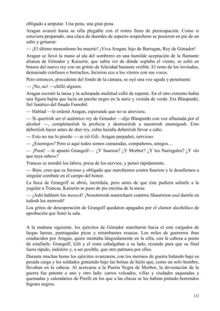 122
obligado a amputar. Una pena, una gran pena.
Aragan avanzó hasta su silla plegable con el rostro lleno de preocupación. Como si
estuviera preparado, una claca de duendes de aspecto sospechoso se pusieron en pie de un
salto y gritaron:
— ¡El último menordomo ha muerto! ¡Viva Aragan, hijo de Barragan, Rey de Gónador!
Aragan se llevó la mano al ala del sombrero en una humilde aceptación de la flamante
alianza de Gónador y Kaiserin, que sabía ver de dónde soplaba el viento, se echó en
brazos del nuevo rey con un gritito de felicidad bastante creíble. El resto de los invitados,
demasiado confusos o borrachos, hicieron eco a los vítores con sus voces.
Pero entonces, procedente del fondo de la cámara, se oyó una voz aguda y penetrante:
— ¡No, no! —chilló alguien.
Aragan escrutó la mesa y la achispada multitud calló de repente. En el otro extremo había
una figura bajita que lucía un parche negro en la nariz y vestida de verde. Era Blaupunkt,
fiel fanático del finado Famobil.
— Hablad —le ordenó Aragan, esperando que no se atreviera.
— Si queréish ser el auténtico rey de Gónador —dijo Blaupunkt con voz aflautada por el
alcohol —, completaréish la profecía y destruiréish a nuestrosh enemigosh. Esto
deberéish hacer antes de sher rey, eshta hazaña deberéish llevar a cabo.
— Esto no me lo pierdo — se rió Gili. Aragan parpadeó, nervioso.
— ¿Enemigos? Pero si aquí todos somos camaradas, compañeros, amigos...
— ¡Pssst! —le apuntó Grangolf—. ¿Y Saurion? ¿Y Morbor? ¿Y los Narizgules? ¿Y «lo
que tuya sabes»?
Trancas se mordió los labios, presa de los nervios, y pensó rápidamente.
— Bien, creo que es forzoso y obligado que marchemos contra Saurion y le desafiemos a
singular combate en el campo del honor.
La boca de Grangolf se abrió, incrédula, pero antes de que éste pudiera saltarle a la
yugular a Trancas, Kaiserin se puso de pie encima de la mesa:
— ¡Ashí hablarrr los mensch! ¡Nosotrrrosh marrrcharrr contrrra Shaurrrion und darrrle en
todosh los morrosh!
Los gritos de desesperación de Grangolf quedaron apagados por el clamor alcohólico de
aprobación que llenó la sala.
A la mañana siguiente, los ejércitos de Gónador marcharon hacia el este cargados de
largas lanzas, puntiagudas picas y retumbantes resacas. Los miles de guerreros iban
conducidos por Aragan, quien montaba lánguidamente en la silla, con la cabeza a punto
de estallarle. Grangolf, Gili y el resto cabalgaban a su lado, rezando para que su final
fuera rápido, indoloro y, a ser posible, que otro palmara por ellos.
Durante muchas horas los ejércitos avanzaron, con los merinos de guerra balando bajo su
pesada carga y los soldados gimiendo bajo las bolsas de hielo que, como un solo hombre,
llevaban en la cabeza. Al acercarse a la Puerta Negra de Morbor, la devastación de la
guerra fue patente a uno y otro lado: carros volcados, villas y ciudades saqueadas y
quemadas y calendarios de Pirelli en los que a las chicas se les habían pintado horrendos
bigotes negros.
 