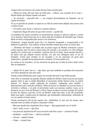 123
Aragan miró con tristeza a las ruinas del que fuera un bello país.
— Mirad las ruinas del que fuera un bello país —sollozó, casi cayendo de la oveja—.
Mucho habrá que limpiar cuando volvamos.
— Si volvemos —masculló Gili —, me ocuparé personalmente de limpiarlo con un
cepillo de dientes.
El rey en período de prueba se irguió en su silla de monta hasta adoptar una postura más
o menos erecta.
— No temáis, pues fuerte y valeroso es nuestro ejército.
— Esperemos llegar allí antes de que estén serenos —gruñó Gili.
Las palabras del enano resultaron ser premonitorias, porque el ejército empezó a vacilar
en su marcha y hacía horas que no se sabía nada del escuadrón de froilandin que Trancas
había enviado a retaguardia para azuzar a los remolones.
Finalmente, Aragan decidió poner fin a la situación arengando y avergonzando a los
dubitativos guerreros. Tras ordenar al único heraldo restante que tocara el cuerno dijo:
— ¡Hombres del Oeste! La batalla ante la puerta negra de Morbor enfrentará a pocos
contra muchos; pero los pocos somos puros de corazón; y los muchos, no. Sin embargo,
aquellos de vosotros que se arredren y quieran huir de la lucha, ahora pueden hacerlo y
no harán más que aligerar nuestra marcha. Los que aún cabalguen junto al rey de
Gónador, vivirán para siempre en las leyendas y en las canciones de gesta para
inspiración y ejemplo de las generaciones venideras. El resto podéis iros.
Se cuenta en las leyendas y en las canciones de gesta que la nube de polvo tardó varios
días en despejarse...
— ¡Bufa! Pó' lo' pelo' otra vé' —dijo Zam, que aún temblaba al acordarse del encuentro
con Ella-Lahuraña de unos días atrás.
Fraudo asintió débilmente, pero seguía sin recordar del todo lo que había pasado.
Ante ellos se extendían las grandes llanuras saladas de Morbor, hasta el pie de una topera
gigante sobre la que se alzaba Barandell, el rascacielos donde Saurion tenía su cuartel
general. La llanura estaba salpicada de cuarteles, explanadas para desfiles y
aparcamientos para vehículos militares. Miles de porcos se afanaban en excavar hoyos, y
volverlos a rellenar, y en pulir el polvoriento suelo con enormes cepillos. Lejos, en la
distancia, en las Cosas del Destino, el Pozo Negro escupía los restos tiznados de cientos
de años de Páginas amarillas al aire de Morbor. Justo ante ellos, al pie del acantilado,
había una negra y amplia poza de alquitrán, que burbujeaba ruidosamente, emitiendo de
vez en cuando un fuerte eructo.
Fraudo permaneció allí de pie mucho rato, cubriéndose la cara con las manos, pero
mirando entre los dedos al lejano y humeante volcán.
—Mira que queda lejos el puñetero Pozo Negro —dijo jugueteando con el Anillo.
— Decí' verdá, bwana —dijo Zam.
— Esa poza de alquitrán de allí cerca me huele más bien a pozo —continuó Fraudo.
— Redondo —asintió Zam —, abie'to, p'ofundo.
— Oscuro —añadió Fraudo.
— Negro —remató Zam.
 