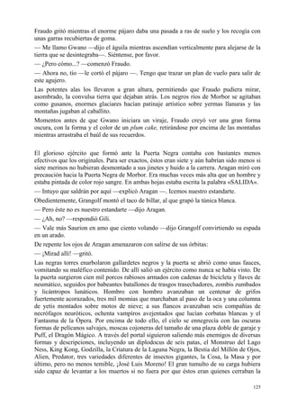125
Fraudo gritó mientras el enorme pájaro daba una pasada a ras de suelo y los recogía con
unas garras recubiertas de goma.
— Me llamo Gwano —dijo el águila mientras ascendían verticalmente para alejarse de la
tierra que se desintegraba—. Siéntense, por favor.
— ¿Pero cómo...? —comenzó Fraudo.
— Ahora no, tío —le cortó el pájaro —. Tengo que trazar un plan de vuelo para salir de
este agujero.
Las potentes alas los llevaron a gran altura, permitiendo que Fraudo pudiera mirar,
asombrado, la convulsa tierra que dejaban atrás. Los negros ríos de Morbor se agitaban
como gusanos, enormes glaciares hacían patinaje artístico sobre yermas llanuras y las
montañas jugaban al caballito.
Momentos antes de que Gwano iniciara un viraje, Fraudo creyó ver una gran forma
oscura, con la forma y el color de un plum cake, retirándose por encima de las montañas
mientras arrastraba el baúl de sus recuerdos.
El glorioso ejército que formó ante la Puerta Negra contaba con bastantes menos
efectivos que los originales. Para ser exactos, éstos eran siete y aún habrían sido menos si
siete merinos no hubieran desmontado a sus jinetes y huido a la carrera. Aragan miró con
precaución hacia la Puerta Negra de Morbor. Era muchas veces más alta que un hombre y
estaba pintada de color rojo sangre. En ambas hojas estaba escrita la palabra «SALIDA».
— Intuyo que saldrán por aquí —explicó Aragan —. Icemos nuestro estandarte.
Obedientemente, Grangolf montó el taco de billar, al que grapó la túnica blanca.
— Pero éste no es nuestro estandarte —dijo Aragan.
— ¿Ah, no? —respondió Gili.
— Vale más Saurion en amo que ciento volando —dijo Grangolf convirtiendo su espada
en un arado.
De repente los ojos de Aragan amenazaron con salirse de sus órbitas:
— ¡Mirad allí! —gritó.
Las negras torres enarbolaron gallardetes negros y la puerta se abrió como unas fauces,
vomitando su maléfico contenido. De allí salió un ejército como nunca se había visto. De
la puerta surgieron cien mil porcos rabiosos armados con cadenas de bicicleta y llaves de
neumático, seguidos por babeantes batallones de trasgos trasechadores, zombis zumbados
y licántropos lunáticos. Hombro con hombro avanzaban un centenar de grifos
fuertemente acorazados, tres mil momias que marchaban al paso de la oca y una columna
de yetis montados sobre motos de nieve; a sus flancos avanzaban seis compañías de
necrófagos neuróticos, ochenta vampiros avejentados que lucían corbatas blancas y el
Fantasma de la Ópera. Por encima de todo ello, el cielo se ennegrecía con las oscuras
formas de pelícanos salvajes, moscas cojoneras del tamaño de una plaza doble de garaje y
Puff, el Dragón Mágico. A través del portal siguieron saliendo más enemigos de diversas
formas y descripciones, incluyendo un diplodocus de seis patas, el Monstruo del Lago
Ness, King Kong, Godzilla, la Criatura de la Laguna Negra, la Bestia del Millón de Ojos,
Alien, Predator, tres variedades diferentes de insectos gigantes, la Cosa, la Masa y por
último, pero no menos temible, ¡José Luis Moreno! El gran tumulto de su carga hubiera
sido capaz de levantar a los muertos si no fuera por que éstos eran quienes cerraban la
 