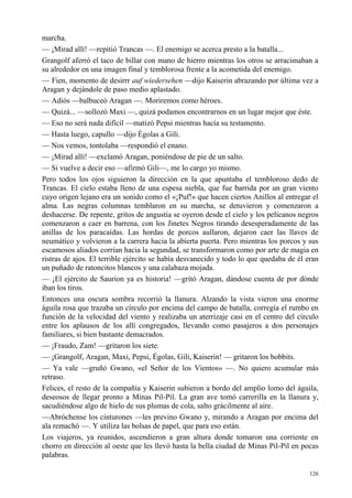 126
marcha.
— ¡Mirad allí! —repitió Trancas —. El enemigo se acerca presto a la batalla...
Grangolf aferró el taco de billar con mano de hierro mientras los otros se arracimaban a
su alrededor en una imagen final y temblorosa frente a la acometida del enemigo.
— Fien, momento de desirrr auf wiedersehen —dijo Kaiserin abrazando por última vez a
Aragan y dejándole de paso medio aplastado.
— Adiós —balbuceó Aragan —. Moriremos como héroes.
— Quizá... —sollozó Maxi —, quizá podamos encontrarnos en un lugar mejor que éste.
— Eso no será nada difícil —matizó Pepsi mientras hacía su testamento.
— Hasta luego, capullo —dijo Égolas a Gili.
— Nos vemos, tontolaba —respondió el enano.
— ¡Mirad allí! —exclamó Aragan, poniéndose de pie de un salto.
— Si vuelve a decir eso —afirmó Gili—, me lo cargo yo mismo.
Pero todos los ojos siguieron la dirección en la que apuntaba el tembloroso dedo de
Trancas. El cielo estaba lleno de una espesa niebla, que fue barrida por un gran viento
cuyo origen lejano era un sonido como el «¡Puf!» que hacen ciertos Anillos al entregar el
alma. Las negras columnas temblaron en su marcha, se detuvieron y comenzaron a
deshacerse. De repente, gritos de angustia se oyeron desde el cielo y los pelícanos negros
comenzaron a caer en barrena, con los Jinetes Negros tirando desesperadamente de las
anillas de los paracaídas. Las hordas de porcos aullaron, dejaron caer las llaves de
neumático y volvieron a la carrera hacia la abierta puerta. Pero mientras los porcos y sus
escamosos aliados corrían hacia la segundad, se transformaron como por arte de magia en
ristras de ajos. El terrible ejército se había desvanecido y todo lo que quedaba de él eran
un puñado de ratoncitos blancos y una calabaza mojada.
— ¡El ejército de Saurion ya es historia! —gritó Aragan, dándose cuenta de por dónde
iban los tiros.
Entonces una oscura sombra recorrió la llanura. Alzando la vista vieron una enorme
águila rosa que trazaba un círculo por encima del campo de batalla, corregía el rumbo en
función de la velocidad del viento y realizaba un aterrizaje casi en el centro del círculo
entre los aplausos de los allí congregados, llevando como pasajeros a dos personajes
familiares, si bien bastante demacrados.
— ¡Fraudo, Zam! —gritaron los siete.
— ¡Grangolf, Aragan, Maxi, Pepsi, Égolas, Gili, Kaiserin! — gritaron los bobbits.
— Ya vale —gruñó Gwano, «el Señor de los Vientos» —. No quiero acumular más
retraso.
Felices, el resto de la compañía y Kaiserin subieron a bordo del amplio lomo del águila,
deseosos de llegar pronto a Minas Pil-Pil. La gran ave tomó carrerilla en la llanura y,
sacudiéndose algo de hielo de sus plumas de cola, salto grácilmente al aire.
—Abróchense los cinturones —les previno Gwano y, mirando a Aragan por encima del
ala remachó —. Y utiliza las bolsas de papel, que para eso están.
Los viajeros, ya reunidos, ascendieron a gran altura donde tomaron una corriente en
chorro en dirección al oeste que les llevó hasta la bella ciudad de Minas Pil-Pil en pocas
palabras.
 
