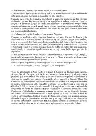 127
— Bonito viento de cola el que hemos tenido hoy —gruñó Gwano.
La sobrecargada águila inclinó sus alas y realizó un maravilloso aterrizaje de emergencia
ante las mismísimas puertas de la ciudad de los siete «anillos».
Cansada, pero feliz, la compañía desembarcó y acepto la adulación de las enormes
multitudes, que con lágrimas en los ojos los agasajaban tirándoles vitolas de cigarro y
krispis. Sin embargo, Aragan no podía aún responder al recibimiento porque estaba
ocupado utilizando su bolsa de papel. Pese a ello, un plantel de hermosas doncellas elfas
se acercó al desmejorado llanero portando una corona del más puro aluminio, incrustada
con muchos vidrios brillantes.
— ¡Es la corona! —gritó Fraudo —. La corona de Nazarion.
Entonces las sicalípticas elfas colocaron la corona real sobre los ojos de Trancas y lo
invistieron con la brillante hojalata del autentico rey de Gónador. Aragan abrió la boca,
pero la corona se deslizó hacia su cuello estrangulando así el discurso de aceptación. Las
alegres multitudes interpretaron esto como un buen augurio y se fueron a casa. Aragan se
volvió hacia Fraudo y le sonrió sin decir nada. El bobbit se inclinó con una reverencia,
agradeciendo el silencioso agradecimiento de su rey, pero había algo que aún le
angustiaba.
— Has destruido el Gran Anillo y toda la Tierra Mediocre te lo agradece —dijo Grangolf,
poniéndole con aprobación la mano en la cartera —. Ahora te concedo un deseo como
pago a tu heroísmo, pídeme lo que quieras.
Fraudo se puso de puntillas y susurró algo que sólo el anciano mago pudo oír.
— Al fondo a la derecha —asintió Grangolf—. No tiene pérdida.
Y así fue cómo acabó el Gran Anillo y el poder de Saurion fue destruido para siempre.
Aragan, hijo de Barragan, y Kaiserin se casaron en breve tiempo y el viejo mago
profetizó que ocho retoños con antifaz y un par de monóculos pronto se dedicarían a
destrozar los muebles del palacio. Complacido, el rey nombró a Grangolf Mago Sin
Cartera de los recientemente conquistados territorios de Morbor, con una generosa cuenta
de gastos, nombramiento sólo revocable si alguna vez decidía volver a poner pie en
Gónador. A Gili, el enano, el rey le concedió la franquicia de la chatarra a extraer de la
maquinaria de guerra de Saurion; a Égolas le concedió el derecho a rebautizar Minas
Perol como «Anillolandia» y a regentar la tienda de souvenirs de las Casas del Destino.
Por último, a los cuatro bobbits les dio el Real Apretón de Manos, así como billetes de
vuelta a La Cochambra a bordo de Gwano. De Saurion no se supo gran cosa más aunque,
si volvía, Aragan le prometió una amnistía total y un cargo directivo en los laboratorios
de defensa de Gónador. Del calvrog y de Ella-Lahuraña tampoco se supo mucho, pero los
rumores locales daban por hecho que en pocos siglos se oirían campanadas de boda.
 