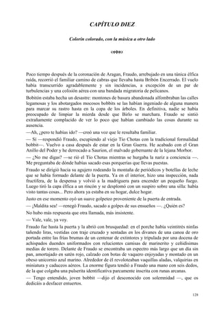 128
CAPÍTULO DIEZ
Colorín colorado, con la música a otro lado
Poco tiempo después de la coronación de Aragan, Fraudo, arrebujado en una túnica élfica
raída, recorrió el familiar camino de cabras que llevaba hasta Bribón Encerrado. El vuelo
había transcurrido agradablemente y sin incidencias, a excepción de un par de
turbulencias y una colisión aérea con una bandada migratoria de pelícanos.
Bobitón estaba hecha un desastre: montones de basura abandonada alfombraban las calles
legamosas y los abotargados mocosos bobbits se las habían ingeniado de alguna manera
para marcar su rastro hasta en la copa de los árboles. En definitiva, nadie se había
preocupado de limpiar la mierda desde que Birlo se marchara. Fraudo se sintió
extrañamente complacido de ver lo poco que habían cambiado las cosas durante su
ausencia.
—Ah, ¿pero te habías ido? —croó una voz que le resultaba familiar.
— Sí —respondió Fraudo, escupiendo al viejo Tío Chotas con la tradicional formalidad
bobbit—. Vuelvo a casa después de estar en la Gran Guerra. He acabado con el Gran
Anillo del Poder y he derrocado a Saurion, el malvado gobernante de la lejana Morbor.
— ¿No me digas? —se rió el Tío Chotas mientras se hurgaba la nariz a conciencia —.
Me preguntaba de dónde habías sacado esas porquerías que llevas puestas.
Fraudo se dirigió hacia su agujero rodeando la montaña de periódicos y botellas de leche
que se había formado delante de la puerta. Ya en el interior, hizo una inspección, nada
fructífera, de la despensa y volvió a la madriguera para encender un pequeño fuego.
Luego tiró la capa élfica a un rincón y se desplomó con un suspiro sobre una silla: había
visto tantas cosas... Pero ahora ya estaba en su hogar, dulce hogar.
Justo en ese momento oyó un suave golpeteo proveniente de la puerta de entrada.
— ¡Maldita sea! —renegó Fraudo, sacado a golpes de sus ensueños —. ¿Quién es?
No hubo más respuesta que otra llamada, más insistente.
— Vale, vale, ya voy.
Fraudo fue hasta la puerta y la abrió con brusquedad: en el porche había veintitrés ninfas
tañendo liras, vestidas con traje cruzado y sentadas en los divanes de una canoa de oro
portada entre las frías brumas de un centenar de extintores y tripulada por una docena de
achispados duendes uniformados con relucientes camisas de marinerito y ceñidísimas
medias de torero. Delante de Fraudo se encontraba un espectro más largo que un día sin
pan, amortajado en satén rojo, calzado con botas de vaquero enjoyadas y montado en un
obeso unicornio azul marino. Alrededor de él revoloteaban vaquillas aladas, valquirias en
miniatura y caduceos aéreos. La enorme figura tendió a Fraudo una mano con seis dedos,
de la que colgaba una pulserita identificativa parcamente inscrita con runas arcanas.
— Tengo entendido, joven bobbit —dijo el desconocido con solemnidad —, que os
dedicáis a desfacer entuertos.
 