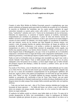 13
CAPÍTULO UNO
Es mi fiesta y le vacilo a quien me da la gana
Cuando el señor Birlo Bribón de Bribón Encerrado anunció a regañadientes que muy
pronto celebraría un banquete gratis para todos los bobbits de esa parte de La Cochambra,
la reacción en Bobbitón fue inmediata: por los cuatro puntos cardinales de aquel
estercolero inmundo se oyeron gritos como «¡De cofia!» o «¡Nos vamos a poner las
botas, "cachorritos" calientes otra vez!». Varios de los destinatarios de las invitaciones,
babeantes de impaciencia, se comieron el tarjetón impreso al recibirlo, trastornados
temporalmente por arrebatos de glotonería. A pesar de toda esta histeria inicial, los
bobbits volvieron a sus quehaceres cotidianos, es decir: que cayeron en un sopor letárgico
cercano al coma cerebral. No obstante, con mucha rapidez se extendieron los farfulleos,
más que rumores, acerca de las remesas que iban llegando de terneras enteras, con
cuernos y todo, de grandes barriles de espuma efervescente, de fuegos de artificio, de
toneladas de alfalfa y chicharrones y de arrobas y arrobas de algarrobas. Incluso se
transportaron en carros a la ciudad balas enormes de purgatripas recién segada, una
hierba muy popular gracias a sus fuertes efectos laxantes y vomitivos. Las nuevas de la
fiesta llegaron hasta el Brandiaguado y los que vivían en la periferia de La Cochambra
empezaron a arrastrarse hacia el lugar del festejo como sanguijuelas trashumantes, en un
alarde de gorronería y voracidad que dejaría en paños menores a una plaga de langostas.
Nadie en toda La Cochambra tenía un estómago más insondable que aquel viejo verde y
chocho llamado Tram Pamyil. Tram se había pasado toda la vida, que no era poca,
trabajando como fiel portero de la ciudad y ya hacía algún tiempo que se había retirado
del próspero negocio del chantaje y tráfico de secretos y cotilleos varios, que no eran
pocos también.
Esa noche el Tío Chotas, como lo llamaba todo el mundo, estaba hablando por los codos
en La Mala Hierba, un antro de mala muerte que el alcaide Pastafácil había chapado más
de una vez a causa del escandaloso comportamiento de las pechugonas «pibbitas» del
local que, según se decía, eran capaces de desplumar a un troll antes de que éste pudiera
decir «esta "bolsa" es mía». El grupillo habitual de tarugos mamados hasta las cejas
también se encontraba allí, incluyendo al hijo de Tram, Zam Pamyil, que por aquel
entonces disfrutaba de la libertad condicional por un delito de abusos deshonestos de una
dragona menor de edad, aunque Zam siempre había sostenido que había sido «en legítima
defensa».
— Todo esto me huele muy mal —dijo el Tío Chotas mientras inhalaba por la pipa una
bocanada de humo apestoso —. No hablo del humo, me refiero a que el señor Bribón
ahora nos prepare esta juerga cuando, durante años, ni a los vecinos ha sido capaz de
darnos un yogur caducado.
El auditorio de bobbits asintió en silencio, pues había dado en el clavo. Ya antes de la
extraña desaparición de Birlo, éste acostumbraba a dejar la madriguera de Bribón
Encerrado vigilada por glotones de presa y, para postres, nunca daba ni un chavo en la
 