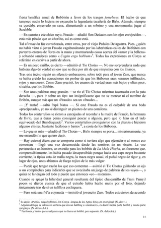 14
fiesta benéfica anual de Bobbitón a favor de los trasgos jomeleses. El hecho de que
tampoco nadie lo hiciera no excusaba la legendaria tacañería de Birlo. Además, siempre
se quedaba encerrado en casa, alimentando a un sobrino y una monomanía: jugar al
Scrabble.
— En cuanto a ese chico suyo, Fraudo —añadió Son Dedazos con los ojos enrojecidos—,
está más pirado que un chorlito, así es como está.
Tal afirmación fue corroborada, entre otros, por el viejo Pedales Delaguarra. Pues, ¿quién
no había visto al joven Fraudo vagabundeando por las laberínticas calles de Bobbitón con
parterres enteros de flores en la mano y murmurando cosas acerca del «amor y la belleza»
y soltando sandeces como «.Cogito ergo bobbum»8
. Todas las expresiones en Conya se
referirán en cursiva a partir de ahora.
— Es un poco rarillo, es cierto —admitió el Tío Chotas —. No me sorprendería nada que
hubiera algo de verdad en eso que se dice por ahí de que simpatiza con los Enanos.
Tras este inciso siguió un silencio embarazoso, sobre todo para el joven Zam, que nunca
se había creído las acusaciones sin probar de que los Bribones eran «enanos infiltrados,
rojos y masones». Como Zam precisó, los enanos de verdad eran más bajos y olían peor,
si cabía, que los Bobbits.
— Son unas palabras muy grandes —se río el Tío Chotas mientras taconeaba con la pata
derecha —, para ir sobre un tipo tan insignificante que no se merece ni el nombre de
Bribón, aunque más que un «Fraudo» sea un «fraude»...
— ¡Y tanto! —saltó Papá Natas —. Si este Fraudo no es el culpable de una boda
«preciputada», yo no sé distinguir un picoteo de una comilona.
Todos los contertulios se rieron a carcajadas al recordar a la madre de Fraudo, la hermana
de Birlo, que a duras penas consiguió pescar a alguien, pero que lo hizo en el lado
equivocado del Brandiaguado9
. Varios contertulios prosiguieron con la chanza e hicieron
algunos chistes, bastante facilones y bastos10
, a costa de los Bribones.
— Lo que es más —añadió el Tío Chotas—, Birlo siempre se porta... misteriosamente, ya
me entendéis lo que quiero decir.
— Hay quienej dicen que se comporta como si tuviera algo que ejconder o al menos eso
comentan —llegó una voz desconocida desde las sombras de un rincón. La voz
pertenecía a un hombre, un extraño para los bobbits de La Mala Hierba, un forastero que,
comprensiblemente, les había pasado desapercibido porque lucía una capa negra bastante
corriente, la típica cota de malla negra, la maza negra usual, el puñal negro de rigor y, en
lugar de ojos, unos abismos de fuego rojizo de lo más vulgar.
— Puede que tengan razón los que eso comentan —asintió el Tío Chotas guiñando un ojo
a sus compinches para indicarles que se avecinaba un juego de palabras de los suyos—, o
quizá no la tengan del todo y puede que entonces «co—mientan».
Cuando se apagó la hilaridad general resultante del típico chascarrillo de Tram Pamyil
pocos se dieron cuenta de que el extraño había hecho mutis por el foro, dejando
únicamente tras de sí un tufillo a cochiquera.
— Pero será una fié'ta cojonuda —insistió el jovencito Zam. Todos estuvieron de acuerdo
8
Es decir, «Pienso, luego bobbito». En Conya -lengua de los Aptos Elfos-en el original. (N. del T.)
9
Alguien del que se sabía con certeza que era un halfling o «mediocre», es decir: media parte bobbit y media parte
zarigüeya. (N. de los AA.)
10
Facilones y bastos para cualquiera que no fuera un bobbit, por supuesto. (N. delosAA.)
 