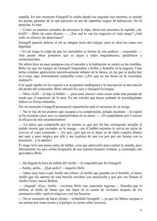 16
espalda. En este momento Grangolf le estaba dando ese segundo uso mientras se miraba
las puntas gastadas de lo que parecían un par de zapatillas negras de baloncesto. No lo
parecían, lo eran.
— Como ya estamos cansados de rascarnos la tripa, ahora nos rascamos la espalda, ¿eh,
Golfi? —Birlo rió entre dientes —. ¿Tan mal le van los negocios al viejo mago? ¿Aún
sufre en silencio las almorranas?
Grangolf pareció dolerse al oír su antiguo mote del colegio, pero se alisó las ropas con
dignidad.
—Yo no tengo la culpa de que los incrédulos se burlen de mis poderes —respondió —.
Aún puedo obrar portentos que os dejen a todos boquiabiertos, patidifusos y
cariacontecidos.
De súbito hizo un pase pomposo con el rascador y la habitación se sumió en las tinieblas.
Birlo vio que los ropajes de Grangolf empezaban a brillar y destellar en la negrura. Unas
letras extrañas aparecieron misteriosamente delante de la túnica, en las que se podía leer
en Conya algo remotamente traducible como «¿Por qué no me besas en la oscuridad,
muñeca?»
Con igual rapidez la luz regresó a la acogedora madriguera y la inscripción se desvaneció
del pecho del conjurador. Birlo entornó los ojos y chasqueó la lengua.
— Mira, Golfi —le dijo el bobbit —, para serte sincero: estas cosas están más pasadas de
moda que el repertorio de la tuna. No me extraña que hayas acabado de prestidigitador
fullero en fiestas infantiles.
Por un momento Grangolf permaneció impertérrito ante el sarcasmo de su amigo.
— No te rías de los poderes que escapan a tu comprensión, peludo insolente —le espetó
al fin mientras cinco ases se materializaban en su mano —. ¡O comprobarás por ti mismo
la eficacia de mis encantamientos!
— Lo único que compruebo por mí mismo es que por fin has conseguido arreglar el
jodido resorte que escondes en la manga —rio el bobbit mientras le servía un tazón de
cerveza al viejo camarada—. Así que, ¿por qué no te dejas ya de tanto conejito blanco
por aquí y pase mágico por allá y me explicas de una vez por qué me honras con tu
presencia... y tu apetito?
El mago hizo una pausa antes de hablar, cosa que aprovechó para centrar la mirada, pues
últimamente los ojos solían bizquearle de una manera bastante irritante, y contemplo con
gravedad a Birlo.
— Ha llegado la hora de hablar del Anillo —le respondió por fin Grangolf.
—Anillo, anillo... ¿Qué anillo? —inquirió Birlo.
— Sabes muy bien a qué Anillo me refiero: el Anillo que guardas en el bolsillo, el único
Anillo que los autores de esta bazofia escriben con mayúscula y que por eso llaman el
Anillo Único, maese Bribón.
— ¡Aaaaah! «Ese» Anillo —exclamó Birlo con expresión ingenua—. Pensaba que te
referías al anillo de humo que me dejas en el cuarto de invitados después de los
seminarios sobre «polvos mágicos» con tus becarias.
— No es momento de hacer chistes —refunfuñó Grangolf—, ya que los Malos campan a
sus anchas por estas tierras y el peligro se cierne sobre nosotros.
 