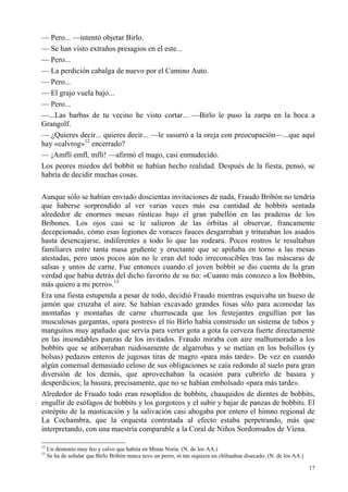 17
— Pero... —intentó objetar Birlo.
— Se han visto extraños presagios en el este...
— Pero...
— La perdición cabalga de nuevo por el Camino Auto.
— Pero...
— El grajo vuela bajo...
— Pero...
—...Las barbas de tu vecino he visto cortar... —Birlo le puso la zarpa en la boca a
Grangolf.
— ¿Quieres decir... quieres decir... —le susurró a la oreja con preocupación—...que aquí
hay «calvrog»12
encerrado?
— ¡Amflí emfl, mflí! —afirmó el mago, casi enmudecido.
Los peores miedos del bobbit se habían hecho realidad. Después de la fiesta, pensó, se
habría de decidir muchas cosas.
Aunque sólo se habían enviado doscientas invitaciones de nada, Fraudo Bribón no tendría
que haberse sorprendido al ver varias veces más esa cantidad de bobbits sentada
alrededor de enormes mesas rústicas bajo el gran pabellón en las praderas de los
Bribones. Los ojos casi se le salieron de las órbitas al observar, francamente
decepcionado, cómo esas legiones de voraces fauces desgarraban y trituraban los asados
hasta desencajarse, indiferentes a todo lo que las rodeara. Pocos rostros le resultaban
familiares entre tanta masa gruñente y eructante que se apiñaba en torno a las mesas
atestadas, pero unos pocos aún no le eran del todo irreconocibles tras las máscaras de
salsas y untos de carne. Fue entonces cuando el joven bobbit se dio cuenta de la gran
verdad que había detrás del dicho favorito de su tío: «Cuanto más conozco a los Bobbits,
más quiero a mi perro».13
Era una fiesta estupenda a pesar de todo, decidió Fraudo mientras esquivaba un hueso de
jamón que cruzaba el aire. Se habían excavado grandes fosas sólo para acomodar las
montañas y montañas de carne churruscada que los festejantes engullían por las
musculosas gargantas, «para postres» el tío Birlo había construido un sistema de tubos y
manguitos muy apañado que servía para verter gota a gota la cerveza fuerte directamente
en las insondables panzas de los invitados. Fraudo miraba con aire malhumorado a los
bobbits que se atiborraban ruidosamente de algarrobas y se metían en los bolsillos (y
bolsas) pedazos enteros de jugosas tiras de magro «para más tarde». De vez en cuando
algún comensal demasiado celoso de sus obligaciones se caía redondo al suelo para gran
diversión de los demás, que aprovechaban la ocasión para cubrirlo de basura y
desperdicios; la basura, precisamente, que no se habían embolsado «para más tarde».
Alrededor de Fraudo todo eran resoplidos de bobbits, chasquidos de dientes de bobbits,
engullir de esófagos de bobbits y los gorgoteos y el subir y bajar de panzas de bobbits. El
estrépito de la masticación y la salivación casi ahogaba por entero el himno regional de
La Cochambra, que la orquesta contratada al efecto estaba perpetrando, más que
interpretando, con una maestría comparable a la Coral de Niños Sordomudos de Viena.
12
Un demonio muy feo y calvo que habita en Minas Noria. (N. de los AA.)
13
Se ha de señalar que Birlo Bribón nunca tuvo un perro, ni tan siquiera un chihuahua disecado. (N. de los AA.)
 