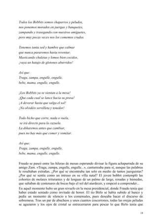 18
Todos los Bobbits somos chaparros y peludos,
nos ponemos morados en juergas y banquetes,
zampando y trasegando con nuestros amiguetes,
pero muy pocas veces nos los comemos crudos.
Tenemos tanta sed y hambre que calmar
que nunca pararemos hasta reventar.
Masticando chuletas y lomos bien cocidos,
¡vaya un hatajo de glotones aburridos!
Así que:
Traga, zampa, engulle, engulle,
bebe, mama, engulle, engulle.
¡Los Bobbits ya se sientan a la mesa!
¡Que cada cual se lance hacia su presa!
¡A devorar hasta que salga el sol!
¡No olvidéis servilleta y tenedor!
Todo bicho que corre, nada o vuela,
se irá directo para la cazuela.
La diñaremos antes que cambiar,
pues no hay más que comer y vomitar.
Así que:
Traga, zampa, engulle, engulle,
bebe, mama, engulle, engulle.
Fraudo se paseó entre las hileras de mesas esperando divisar la figura achaparrada de su
amigo Zam. «Traga, zampa, engulle, engulle...», canturreaba para sí, aunque las palabras
le resultaban extrañas. ¿Por qué se encontraba tan solo en medio de tantos juerguistas?
¿Por qué se sentía como un intruso en su villa natal? El joven bobbit contempló las
cohortes de molares triturantes y de lenguas de un palmo de largo, rosadas y húmedas,
que saltaban de centenares de bocas bajo el sol del atardecer, y empezó a comprender...
En aquel momento hubo un gran revuelo en la mesa presidencial, donde Fraudo tenía que
haber estado sentado como invitado de honor. El tío Birlo se había subido al banco y
pedía un momento de silencio a los comensales, pues deseaba hacer el discurso de
sobremesa. Tras un par de abucheos y unos cuantos coscorrones, todas las orejas peludas
se aguzaron y los ojos de cristal se entrecerraron para pescar lo que Birlo tenía que
 
