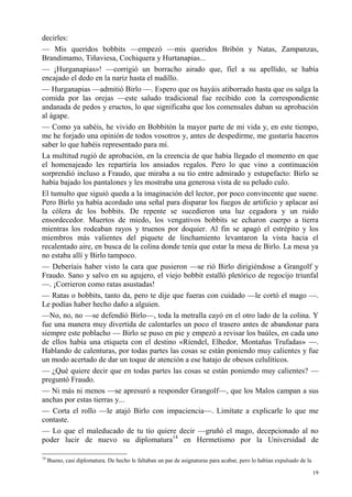 19
decirles:
— Mis queridos bobbits —empezó —mis queridos Bribón y Natas, Zampanzas,
Brandimamo, Tiñaviesa, Cochiquera y Hurtanapias...
— ¡Hurganapias»! —corrigió un borracho airado que, fiel a su apellido, se había
encajado el dedo en la nariz hasta el nudillo.
— Hurganapias —admitió Birlo —. Espero que os hayáis atiborrado hasta que os salga la
comida por las orejas —este saludo tradicional fue recibido con la correspondiente
andanada de pedos y eructos, lo que significaba que los comensales daban su aprobación
al ágape.
— Como ya sabéis, he vivido en Bobbitón la mayor parte de mi vida y, en este tiempo,
me he forjado una opinión de todos vosotros y, antes de despedirme, me gustaría haceros
saber lo que habéis representado para mí.
La multitud rugió de aprobación, en la creencia de que había llegado el momento en que
el homenajeado les repartiría los ansiados regalos. Pero lo que vino a continuación
sorprendió incluso a Fraudo, que miraba a su tío entre admirado y estupefacto: Birlo se
había bajado los pantalones y les mostraba una generosa vista de su peludo culo.
El tumulto que siguió queda a la imaginación del lector, por poco convincente que suene.
Pero Birlo ya había acordado una señal para disparar los fuegos de artificio y aplacar así
la cólera de los bobbits. De repente se sucedieron una luz cegadora y un ruido
ensordecedor. Muertos de miedo, los vengativos bobbits se echaron cuerpo a tierra
mientras los rodeaban rayos y truenos por doquier. Al fin se apagó el estrépito y los
miembros más valientes del piquete de linchamiento levantaron la vista hacia el
recalentado aire, en busca de la colina donde tenía que estar la mesa de Birlo. La mesa ya
no estaba allí y Birlo tampoco.
— Deberíais haber visto la cara que pusieron —se rió Birlo dirigiéndose a Grangolf y
Fraudo. Sano y salvo en su agujero, el viejo bobbit estalló pletórico de regocijo triunfal
—. ¡Corrieron como ratas asustadas!
— Ratas o bobbits, tanto da, pero te dije que fueras con cuidado —le cortó el mago —.
Le podías haber hecho daño a alguien.
—No, no, no —se defendió Birlo—, toda la metralla cayó en el otro lado de la colina. Y
fue una manera muy divertida de calentarles un poco el trasero antes de abandonar para
siempre este poblacho — Birlo se puso en pie y empezó a revisar los baúles, en cada uno
de ellos había una etiqueta con el destino «Ríendel, Elhedor, Montañas Trufadas» —.
Hablando de calenturas, por todas partes las cosas se están poniendo muy calientes y fue
un modo acertado de dar un toque de atención a ese hatajo de obesos celulíticos.
— ¿Qué quiere decir que en todas partes las cosas se están poniendo muy calientes? —
preguntó Fraudo.
— Ni más ni menos —se apresuró a responder Grangolf—, que los Malos campan a sus
anchas por estas tierras y...
— Corta el rollo —le atajó Birlo con impaciencia—. Limítate a explicarle lo que me
contaste.
— Lo que el maleducado de tu tío quiere decir —gruñó el mago, decepcionado al no
poder lucir de nuevo su diplomatura14
en Hermetismo por la Universidad de
14
Bueno, casi diplomatura. De hecho le faltaban un par de asignaturas para acabar, pero lo habían expulsado de la
 