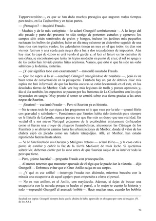 20
Tupperwareshire—, es que se han dado muchos presagios que auguran malos tiempos
para todos, en La Cochambra y en todas partes.
— ¿Presagios? —inquirió Fraudo.
—Muchos y de lo más variopinto —le aclaró Grangolf sombríamente—. A lo largo del
año pasado y parte del presente he sido testigo de portentos extraños y agoreros: los
campos sólo están sembrados de grelos y hongos, incluso los jardines más pequeños
rechazan los bulbos de gladiolos; hubo un día muy caluroso en diciembre seguido de una
luna rosa con topitos verdes; los calendarios tienen un mes en el que todos los días son
viernes festivos y una cerda pata negra dio a luz a dos recaudadores de impuestos. Aún
hay más: la capa de ozono se está yendo al garete y, al leer el futuro en las entrañas de
una cabra, se encontraron que tenía las tripas anudadas en punto de cruz; el sol se apaga y
de los cielos han llovido patatas fritas aceitosas. Vamos, que esto sí que ha sido un «año
sabático» y lo demás, tonterías.
— ¿Y qué significa todo esto exactamente? —masculló asustado Fraudo.
— Que me aspen si lo sé —concluyó Grangolf encogiéndose de hombros —, pero es un
buen tema de conversación en la peluquería. También hay un par de detalles más: mis
espías me han informado de que las hordas oscuras se están levantando en el este, en las
desoladas tierras de Morbor. Cada vez hay más legiones de trolls y porcos apestosos y,
día sí día también, los espectros se pasean por las fronteras de La Cochambra con los ojos
inyectados en sangre. Muy pronto el terror se cernirá sobre esta tierra gracias a las artes
negras de Saurion.
— ¡Saurion! —exclamó Fraudo—. Pero si Saurion ya es historia.
—No te creas todo lo que oigas a los pregoneros ni lo que veas por la tele —apuntó Birlo
con gravedad y sabiduría—. Pensábamos que Saurion había sido destruido para siempre
en la Batalla de La'gorda, aunque parece ser que fue más un deseo que una realidad. En
verdad él y sus nueve Narizgul escaparon de la escabechina astutamente disfrazados
como si fueran una troupe de zíngaros funambulistas, atravesaron las Ciénagas de los
Fiambres y se abrieron camino hasta las urbanizaciones de Morbor, donde el valor de los
chalets cayó en picado como un halcón tetrapléjico. Allí, en Morbor, han estado
reponiendo fuerzas hasta ahora.
— Se le han hinchado sus Oscuras y Malignas Pelotas — aclaró Birlo—, y la cosa está a
punto de estallar y cubrir la faz de la Tierra Mediocre de mala leche. Si queremos
sobrevivir, debemos cortar por lo sano antes de que Saurion saque de su interior todo lo
peor que tiene.
—Pero, ¿cómo hacerlo? —preguntó Fraudo con preocupación.
—Al menos tenemos que mantener apartado de él algo que le puede dar la victoria —dijo
Grangolf—. Debemos evitar que el Gran Anillo caiga en sus zarpas.
— ¿Y qué es ese anillo? —interrogó Fraudo con disimulo, mientras buscaba con la
mirada una escapatoria de aquel agujero pues empezaba a olerse el percal.
— No es «un anillo», es el Anillo, con mayúscula. Ademas, si dejas de buscar una
escapatoria con la mirada porque te hueles el percal, a lo mejor te cuento la historia y
todo —reprendió Grangolf al asustado bobbit—. Hace muchas eras, cuando los bobbits
facultad por copiar. Grangolf siempre decía que la chuleta le había aparecido en el regazo por «arte de magia». (N.
de los AA.)
 