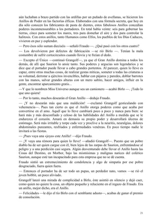 21
aún luchaban a brazo partido con las ardillas por un puñado de avellanas, se hicieron los
Anillos de Poder en las factorías élficas. Elaborados con una fórmula secreta, que hoy en
día sólo conocen los fabricantes de pasta de dientes, estos fabulosos Anillos concedían
poderes inconmensurables a los portadores. En total había veinte: seis para gobernar las
tierras, cinco para someter los mares, tres para domeñar el aire y dos para controlar la
halitosis. Con estos anillos, tanto Humanos como Elfos, los pueblos de los Días Caducos,
vivieron en paz y esplendor.
— Pero ésos sólo suman dieciséis —señaló Fraudo —. ¿Qué pasó con los otros cuatro?
— Los devolvieron por defectos de fabricación —se rió Birlo —. Tenían la mala
costumbre de sufrir cortocircuitos cuando llovía y te freían el dedo.
— Excepto el Único —continuó Grangolf—, ya que el Gran Anillo domina a todos los
demás, de allí que Saurion lo ansíe tanto. Sus poderes y argucias son legendarios y se
dice que el portador puede llevar a cabo grandes portentos. Al parecer, quien lo lleve es
capaz, entre otras muchas cosas, de realizar gestas míticas, someter a todas las criaturas a
su voluntad, derrotar a ejércitos invencibles, hablar con pájaros y paredes, doblar barrotes
con las manos, salvar grandes alturas con un mero saltito, hacer amigos, influir en la
gente, encontrar aparcamiento gratis...
—Y que lo nombren Miss Universo aunque sea un camionero —acabó Birlo —. ¡Todo lo
que uno quiera!
— Por lo tanto, muchos desearán el Gran Anillo —dedujo Fraudo.
— ¡Y no desearán más que una maldición! —exclamó Grangolf gesticulando con
vehemencia—. Pues tan cierto es que el Anillo otorga poderes como que acaba por
convertirse en el amo. Aquél que lo lleve cambiará poco a poco y nunca para bien: se
hará más y más desconfiado y celoso de las habilidades del Anillo a medida que se le
endurezca el corazón. Amará en demasía su propio poder y desarrollará úlceras de
estómago. Será más irritable y torpe cada vez y proclive a la neuritis, neuralgias, dolores
abdominales punzantes, resfriados y enfermedades venéreas. En poco tiempo nadie le
invitará a las fiestas.
— ¡Pues vaya una «joya» este Anillo! —dijo Fraudo.
— ¡Y vaya una rémora para quien lo lleve! —añadió Grangolf—. Puesto que un pobre
diablo ha de ser quien cargue con él, bien lejos de las zarpas de Saurion, enfrentándose al
peligro y a una perdición casi segura. Algún desventurado debe llevar el Anillo hasta las
Cosas del Destino, en Morbor, bajo las mismísimas y malignas narices del colérico
Saurion, aunque esté tan incapacitado para esta empresa que no se dé cuenta.
Fraudo sintió un estremecimiento de condolencia y algo de simpatía por ese pobre
desgraciado, fuera quien fuera.
— Entonces el portador ha de ser todo un pupas, un perdedor nato, vamos —se rió el
joven bobbit, un poco aliviado.
Grangolf lanzó una mirada de complicidad a Birlo, éste asintió en silencio y dejó caer,
como quien no quiere la cosa, un objeto pequeño y reluciente en el regazo de Fraudo. Era
un anillo, mejor dicho, era el Anillo.
— Felicidades —le dijo el tío Birlo con el semblante adusto—, acabas de ganar el premio
de consolación.
 