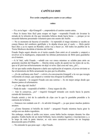 22
CAPÍTULO DOS
Tres serán compañía pero cuatro es un coñazo
—Yo, en tu lugar —dijo Grangolf—, emprendería el camino cuanto antes.
—Pues lo tienes bien fácil para ocupar mi lugar —respondió Fraudo sin levantar la
mirada de la infusión de tila que intentaba beberse desde hacía horas —, porque yo no
recuerdo haberme presentado voluntario para este asunto del Anillo.
— No es momento de hacerse el remolón —le reprendió el mago mientras se sacaba un
conejo blanco del sombrero apolillado y lo dejaba triscar por el suelo —. Birlo partió
hace días y ya te espera en Ríendel, como voy a hacer yo. Allí todos los pueblos de la
Tierra Mediocre decidirán el destino del Anillo.
Fraudo fingía seguir absorto en el tazón cuando Zam entró en el comedor y empezó a
revolver en la madriguera, empacando las últimas pertenencias de Birlo para guardarlas
en el trastero.
—A la' búa', señó Fraudo —saludó con voz ronca mientras se echaba para atrás un
grasiento mechón del flequillo—. Ahorita mimo acabo de ajuntá tos los tratos de su tío,
que se lá' piró tan mi'teriosamente sin deja' ni ra'tro. Qué cosa má' rara, ¿eh?...
Al ver que nadie estaba dispuesto a darle una explicación al respecto, el joven sirviente se
fue al dormitorio de Birlo arrastrando los pies por la alfombra.
— ¿Es de confianza este Zam? —volvió a la conversación Grangolf, a la vez que recogía
velozmente al conejo, que empezó a vomitar tras olisquear la alfombra.
— Por supuesto —le aseguró Fraudo con una sonrisa—. Es mi mejor amigo desde que
íbamos juntos al reformatorio.
— ¿Y sabe algo del Anillo?
—Nada de nada —respondió el bobbit—. Estoy seguro de ello.
— Aún lo conservas, ¿no? —inquirió Grangolf mirando con recelo hacia la puerta
cerrada del dormitorio.
Fraudo asintió y tiró de la cadenilla de clips con la que lo guardaba prendido a la
camiseta de la bolera.
— Entonces ten cuidado con él —le advirtió Grangolf—, ya que posee muchos poderes
arcanos.
— ¿Como llenarme el bolsillo de óxido? —preguntó Fraudo mientras hacía girar la
sortija con sus dedos regordetes.
Sin embargo, miraba el anillo con temor, como había hecho siempre durante los días
pasados. Estaba hecho de un metal brillante, lucía extraños ingenios e inscripciones y, a
lo largo de toda la parte interior, se veía unos caracteres escritos en un lenguaje
desconocido para el bobbit.
— No entiendo lo que pone aquí —dijo Fraudo.
 