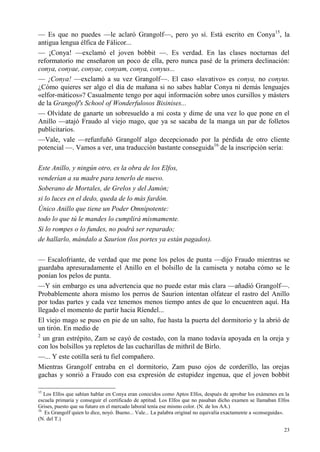 23
— Es que no puedes —le aclaró Grangolf—, pero yo sí. Está escrito en Conya15
, la
antigua lengua élfica de Fálicor...
— ¡Conya! —exclamó el joven bobbit —. Es verdad. En las clases nocturnas del
reformatorio me enseñaron un poco de ella, pero nunca pasé de la primera declinación:
conya, conyae, conyae, conyam, conya, conyus...
— ¡Conya! —exclamó a su vez Grangolf—. El caso «lavativo» es conya, no conyus.
¿Cómo quieres ser algo el día de mañana si no sabes hablar Conya ni demás lenguajes
«elfor-máticos»? Casualmente tengo por aquí información sobre unos cursillos y másters
de la Grangolf's School of Wonderfulosos Bisinises...
— Olvídate de ganarte un sobresueldo a mi costa y dime de una vez lo que pone en el
Anillo —atajó Fraudo al viejo mago, que ya se sacaba de la manga un par de folletos
publicitarios.
—Vale, vale —refunfuñó Grangolf algo decepcionado por la pérdida de otro cliente
potencial —. Vamos a ver, una traducción bastante conseguida16
de la inscripción sería:
Este Anillo, y ningún otro, es la obra de los Elfos,
venderían a su madre para tenerlo de nuevo.
Soberano de Mortales, de Grelos y del Jamón;
si lo luces en el dedo, queda de lo más fardón.
Único Anillo que tiene un Poder Omnipotente:
todo lo que tú le mandes lo cumplirá mismamente.
Si lo rompes o lo fundes, no podrá ser reparado;
de hallarlo, mándalo a Saurion (los portes ya están pagados).
— Escalofriante, de verdad que me pone los pelos de punta —dijo Fraudo mientras se
guardaba apresuradamente el Anillo en el bolsillo de la camiseta y notaba cómo se le
ponían los pelos de punta.
—Y sin embargo es una advertencia que no puede estar más clara —añadió Grangolf—.
Probablemente ahora mismo los perros de Saurion intentan olfatear el rastro del Anillo
por todas partes y cada vez tenemos menos tiempo antes de que lo encuentren aquí. Ha
llegado el momento de partir hacia Ríendel...
El viejo mago se puso en pie de un salto, fue hasta la puerta del dormitorio y la abrió de
un tirón. En medio de
2
un gran estrépito, Zam se cayó de costado, con la mano todavía apoyada en la oreja y
con los bolsillos ya repletos de las cucharillas de mithril de Birlo.
—... Y este cotilla será tu fiel compañero.
Mientras Grangolf entraba en el dormitorio, Zam puso ojos de corderillo, las orejas
gachas y sonrió a Fraudo con esa expresión de estupidez ingenua, que el joven bobbit
15
Los Elfos que sabían hablar en Conya eran conocidos como Aptos Elfos, después de aprobar los exámenes en la
escuela primaria y conseguir el certificado de aptitud. Los Elfos que no pasaban dicho examen se llamaban Elfos
Grises, puesto que su futuro en el mercado laboral tenía ese mismo color. (N. de los AA.)
16
Es Grangolf quien lo dice, noyó. Bueno... Vale... La palabra original no equivalía exactamente a «conseguida».
(N. del T.)
 