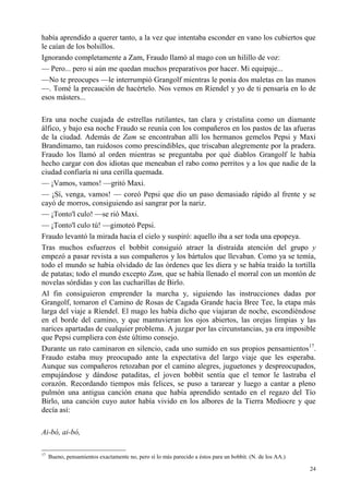 24
había aprendido a querer tanto, a la vez que intentaba esconder en vano los cubiertos que
le caían de los bolsillos.
Ignorando completamente a Zam, Fraudo llamó al mago con un hilillo de voz:
— Pero... pero si aún me quedan muchos preparativos por hacer. Mi equipaje...
—No te preocupes —le interrumpió Grangolf mientras le ponía dos maletas en las manos
—. Tomé la precaución de hacértelo. Nos vemos en Ríendel y yo de ti pensaría en lo de
esos másters...
Era una noche cuajada de estrellas rutilantes, tan clara y cristalina como un diamante
álfico, y bajo esa noche Fraudo se reunía con los compañeros en los pastos de las afueras
de la ciudad. Además de Zam se encontraban allí los hermanos gemelos Pepsi y Maxi
Brandimamo, tan ruidosos como prescindibles, que triscaban alegremente por la pradera.
Fraudo los llamó al orden mientras se preguntaba por qué diablos Grangolf le había
hecho cargar con dos idiotas que meneaban el rabo como perritos y a los que nadie de la
ciudad confiaría ni una cerilla quemada.
— ¡Vamos, vamos! —gritó Maxi.
— ¡Sí, venga, vamos! — coreó Pepsi que dio un paso demasiado rápido al frente y se
cayó de morros, consiguiendo así sangrar por la nariz.
— ¡Tonto'l culo! —se rió Maxi.
— ¡Tonto'l culo tú! —gimoteó Pepsi.
Fraudo levantó la mirada hacia el cielo y suspiró: aquello iba a ser toda una epopeya.
Tras muchos esfuerzos el bobbit consiguió atraer la distraída atención del grupo y
empezó a pasar revista a sus compañeros y los bártulos que llevaban. Como ya se temía,
todo el mundo se había olvidado de las órdenes que les diera y se había traído la tortilla
de patatas; todo el mundo excepto Zam, que se había llenado el morral con un montón de
novelas sórdidas y con las cucharillas de Birlo.
Al fin consiguieron emprender la marcha y, siguiendo las instrucciones dadas por
Grangolf, tomaron el Camino de Rosas de Cagada Grande hacia Bree Tee, la etapa más
larga del viaje a Ríendel. El mago les había dicho que viajaran de noche, escondiéndose
en el borde del camino, y que mantuvieran los ojos abiertos, las orejas limpias y las
narices apartadas de cualquier problema. A juzgar por las circunstancias, ya era imposible
que Pepsi cumpliera con éste último consejo.
Durante un rato caminaron en silencio, cada uno sumido en sus propios pensamientos17
.
Fraudo estaba muy preocupado ante la expectativa del largo viaje que les esperaba.
Aunque sus compañeros retozaban por el camino alegres, juguetones y despreocupados,
empujándose y dándose pataditas, el joven bobbit sentía que el temor le lastraba el
corazón. Recordando tiempos más felices, se puso a tararear y luego a cantar a pleno
pulmón una antigua canción enana que había aprendido sentado en el regazo del Tío
Birlo, una canción cuyo autor había vivido en los albores de la Tierra Mediocre y que
decía así:
Ai-bó, ai-bó,
17
Bueno, pensamientos exactamente no, pero sí lo más parecido a éstos para un bobbit. (N. de los AA.)
 
