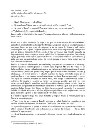 25
nos vamos a currar,
aibóo, aibóo, aibóo, aibóo, ai—bó, ai—bó,
ai—bó, ai—bó...
— ¡Bien! ¡Muy buena! —jaleó Maxi.
— ¡Sí, muy buena! Sobre todo la parte del «ai-bó, ai-bó» —añadió Pepsi.
— ¿Y cómo si llama? —preguntó Zam, que conocía muy pocas canciones18
.
—Yo la llamo Ai-bó —respondió Fraudo.
Pero a nadie le hizo ni pizca de gracia. Poco después se puso a llover y todos pescaron un
buen catarro.
En el este el cielo cambiaba de negro a un gris nacarado cuando los cuatro bobbits,
cansados y estornudando hasta sacar los bronquios, hicieron un alto y acamparon para el
descanso diurno en una mata de orégano, a varios pasos de distancia del camino
desprotegido. Los viajeros fatigados se tendieron en el suelo resguardado y se regalaron
con un copioso tentempié bobbit a costa de las provisiones que Fraudo guardaba de
hogazas enanas, cerveza aguada bobbit y chuletitas de cordero empanadas. Después del
ágape, gimiendo entre dientes debido al atracón, se quedaron dormidos como troncos y
cada uno tuvo sus particulares sueños de bobbit, aunque la mayor parte tenían que ver
con chuletitas de cordero.
Fraudo se despertó sobresaltado, ya anochecía y una punzada persistente en el estómago
le hizo escudriñar entre las plantas el camino, lleno de pavor. Más allá del follaje vio un
bulto sombrío y oscuro en la distancia que se movía lenta y cuidadosamente por el resalto
del pavimento: parecía un jinete alto y negro que montaba sobre una bestia enorme y
abotargada. El bobbit contuvo el aliento mientras la figura, recortada contra el sol
poniente, barría el terreno con unos ojos ominosos y rojizos. Por una vez creyó el bobbit
que aquellos carbones ardientes lo habían visto, pero luego se entrecerraron como si
sufrieran de miopía y pasaron de largo. La montura pesada, que ante los ojos
aterrorizados de Fraudo parecía un sobrealimentado cerdo descomunal tan alto como un
campanario, olisqueó la tierra húmeda en un intento de rastrear algún olor que los bobbits
pudieran haber dejado. Los demás se despertaron en aquel momento y se quedaron
helados de miedo. Mientras lo miraban, el jinete espoleó la montura, dejó caer un enorme
pedo maloliente y partió al trote cochinero. No los había visto.
Los bobbits esperaron largo rato antes de hablar y después de que el remoto gruñir de la
bestia se hubiera apagado.
—Vale, ya se ha ido —susurró Fraudo mientras se volvía hacia los compañeros, que
estaban escondidos dentro de los morrales. Dubitativo, Zam asomó del saco.
— ¡Que mi cuelguen de la' pelota' si é'te tío no ha hesho que mi cagara en lo' calsone! —
el fiel amigo de Fraudo soltó una risita nerviosa y emergió del refugio —. ¡Ha si'o de lo
má molé'to y procupante!
— ¡Sí, de lo más molesto y preocupante! —llegó un coro de voces desde el resto de los
sacos.
18
Al menos que no fueran verdes. (N. de los AA.)
 