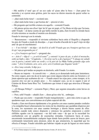 26
—Má molé'to é' tené' que oí' un eco cada vé' q'uno abre la boca — Zam pateó los
morrales y se oyeron unos grititos, pero los sacos no dieron muestra de querer soltar su
contenido.
— ¡Qué mala leche tiene! —exclamó uno.
— ¡Qué mala leche tiene y qué hostias da! —precisó el otro.
—Me pregunto qué terrible criatura era aquella —comentó Fraudo.
— Mi párese qu'era uno d'eso' tipo' de ló' que mi popó, el Tío Shota mi dijo que l'avisara,
señó' Fraudo —al darse cuenta de que había metido la pata, Zam levantó la mirada hacia
el cielo mientras se rascaba el mentón con disimulo.
Fraudo lo interrogó con la mirada.
— Bueeeenoooo —respondió el sirviente echándose hacia atrás el flequillo y chupando
los pies de Fraudo a modo de disculpa—, é que m'acabo d'acordá de lo que'l viejo mi dijo
ante' de que nó marsháramo':
« — Y no t'olvide' —mi dijo— de desil-le al señó' Fraudo que un e'tranjero ape'toso con
ló ojo' rojo preguntaba por é'.
»—¿Un e'tranjero ape'toso? —pregunté sho.
»— Asín é' —dijo é' —, yo m'is'el tonto19
, y entonée' si puso de pie, si alisó el mostacho,
soltó un bufío y dijo: "¡Cagüenla...! ¡Ya m'an vue'to a dá e'quinaso!" Y aluego mi saludó
con la porra y montó sobre un serdo y si lá piró de La Mala Yerba gritando algo asín
como: "¡Arre Coshinito, arre, arre, arre; arre Coshinito que llegamo' tarde!”
»—Eto é muy estraño, li dije yo.»
— Mi párese qu'é tardao un poquito en desírselo, señó Fraudo. Lo siento.
— Bueno no importa —le consoló éste — , ahora ya es demasiado tarde para lamentarse.
No estoy seguro, pero me da en la nariz que existe alguna relación entre ese forastero y el
jinete apestoso que acabamos de ver — Fraudo enarcó las cejas pero, como siempre, se le
cayeron otra vez por su propio peso —. En cualquier caso, ya no es seguro ir por el
Camino de Rosas hasta Bree Tee. Tendremos que tomar el atajo que atraviesa el Bosque
Pellejo.
— ¿El Bosque Pellejo? —corearon Pepsi y Maxi, que seguían ensacados como larvas en
capullos.
— Pero, señó' Fraudo —añadió Zam—, disen qu'ese sitio 'tá... embrujao.
— Puede que sea cierto —respondió Fraudo tranquilamente—, pero más cierto es que, de
quedarnos aquí, nos convertiremos en el plato especial del día.
Fraudo y Zam movilizaron rápidamente a los gemelos con unas cuantas patadas cordiales
y la compañía buscó afanosamente los restos de las chuletitas que quedaban dispersos por
la zona, los sazonaron con unas cuantas hormigas y dieron buena cuenta de ellos.
Partieron cuando todo estuvo dispuesto y entonces los gemelos empezaron a emitir
chillidos agudos con la esperanza —no del todo vana— de que en la oscuridad los
confundieran con un grupillo de cucarachas nómadas. Caminaron hacia al oeste,
encontrando incansablemente cualquier lugar donde fuera posible caerse de bruces, pero
continuando tenazmente para alcanzar, antes de que amaneciera, la seguridad que les
ofrecía el bosque. Fraudo calculaba que habrían viajado un par de leguas en otros tantos
19
Al Tío Chotas tampoco le costaba demasiado hacerse el tonto. (N. de los AA.)
 