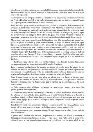 27
días, lo que no estaba nada mal para unos bobbits, aunque no resultaba lo bastante rápido.
Durante aquella vigilia debían atravesar el bosque de un tirón para poder estar en Bree
Tee al día siguiente.
Anduvieron casi en completo silencio, a excepción de un gimoteo continuo proveniente
de Pepsi. «El pobre imbécil ya ha vuelto a hacerse sangre en los morros —pensó Fraudo
— , y para postres Maxi se está volviendo tarumba».
Pero, a medida que transcurría tan larga noche y el este se iluminaba, la llanura empezó a
dar paso a montículos, ranúnculos y forúnculos mil. Mientras la compañía avanzaba a
trancas y barrancas, los matorrales se transformaron en una arboleda de vástagos y luego
en un inconmensurable bosque de árboles de muy mal aspecto, castigados y abatidos por
las inclemencias del tiempo y de la artritis. En poco rato fueron privados de la luz del
amanecer y una nueva noche los cubrió como una toalla maloliente caída de un ropero.
Muchísimos años antes, aquel bosque había sido un sitio feliz y agradable, de sauces bien
podados, piceas acicaladas y pinos emperifollados, el lugar de recreo ideal para topos
ociosos y ardillas rabiosas. Pero los árboles habían envejecido demasiado mal, estaban
achacosos de hongos en pies y troncos, tenían el cuerpo carcomido y, para más inri, les
habían retirado la pensión. Así, no era de extrañar que un bosque que había llegado a la
«Tercera Edad» con dignidad y que todos conocían como el Bosque Viejo, se hubiera
transformado en un Bosque Pellejo, cascarrabias y resentido. También había otra razón
para que lo llamasen así: se decía que uno podía dejarse la piel en él si no andaba con
cuidado.
— Tendríamos que estar en Bree Tee por la mañana —dijo Fraudo mientras hacían una
pausa para tomarse un pequeño tentempié de tortilla de patatas.
Pero el susurro malévolo que la menuda compañía oía soplar entre las copas de los
árboles los invitó a no quedarse allí durante demasiado tiempo. Se fueron rápidamente,
moviéndose con cuidado para evitar las andanadas ocasionales de deposiciones que les
arrojaban los inquilinos, invisibles aunque enojados, de la bóveda forestal.
Tras diversas horas de sortear toda clase de obstáculos —a Pepsi le tocaron unos
cuantos— los bobbits se dejaron caer en el suelo exhaustos. El lugar no le resultaba
familiar a Fraudo, pues ya hacía horas que el sentido de la orientación se le había
desorientado.
— Deberíamos de haber salido de este bosque hace rato —dijo con preocupación—. Me
parece que nos hemos perdido.
— Puede que tenga rasón, señó Fraudo —observó el criado mientras se miraba abatido
las uñas de los pies, afiladas como cuchillas. Al levantar la vista de ellas se le iluminó la
mirada de repente —. Pero n'hase fa'ta procuparse: alguien má ha e'tao por aquí hase una'
cuanta' hora' a ju'gá' pó ló re-'to de l'acampá. Y s'han sampao una to'tilla de patata' ransia,
como nosotro'.
Fraudo inspeccionó esos rastros tan evidentes con detenimiento: era verdad, alguien había
estado allí tan solo unas horas antes y se había regalado con un papeo bobbit.
— Quizá podamos seguir estos rastros tan evidentes y encontrar la salida de una maldita
vez —aventuró.
A pesar de lo molidos que estaban, emprendieron la marcha de nuevo y patearon el
bosque persistentemente, llamando a gritos —y en vano— una y otra vez a la gente cuyas
pistas de paso se les aparecían constantemente por delante: un hueso de chuletita de
 