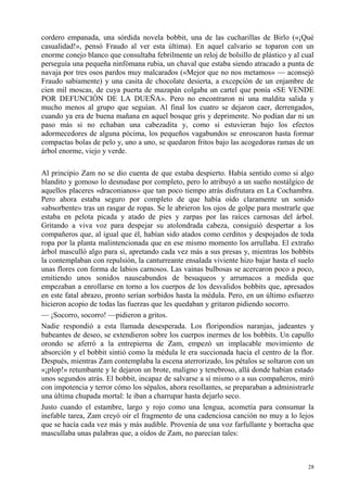 28
cordero empanada, una sórdida novela bobbit, una de las cucharillas de Birlo («¡Qué
casualidad!», pensó Fraudo al ver esta última). En aquel calvario se toparon con un
enorme conejo blanco que consultaba febrilmente un reloj de bolsillo de plástico y al cual
perseguía una pequeña ninfómana rubia, un chaval que estaba siendo atracado a punta de
navaja por tres osos pardos muy malcarados («Mejor que no nos metamos» — aconsejó
Fraudo sabiamente) y una casita de chocolate desierta, a excepción de un enjambre de
cien mil moscas, de cuya puerta de mazapán colgaba un cartel que ponía «SE VENDE
POR DEFUNCIÓN DE LA DUEÑA». Pero no encontraron ni una maldita salida y
mucho menos al grupo que seguían. Al final los cuatro se dejaron caer, derrengados,
cuando ya era de buena mañana en aquel bosque gris y deprimente. No podían dar ni un
paso más si no echaban una cabezadita y, como si estuvieran bajo los efectos
adormecedores de alguna pócima, los pequeños vagabundos se enroscaron hasta formar
compactas bolas de pelo y, uno a uno, se quedaron fritos bajo las acogedoras ramas de un
árbol enorme, viejo y verde.
Al principio Zam no se dio cuenta de que estaba despierto. Había sentido como si algo
blandito y gomoso lo desnudase por completo, pero lo atribuyó a un sueño nostálgico de
aquellos placeres «draconianos» que tan poco tiempo atrás disfrutara en La Cochambra.
Pero ahora estaba seguro por completo de que había oído claramente un sonido
«absorbente» tras un rasgar de ropas. Se le abrieron los ojos de golpe para mostrarle que
estaba en pelota picada y atado de pies y zarpas por las raíces carnosas del árbol.
Gritando a viva voz para despejar su atolondrada cabeza, consiguió despertar a los
compañeros que, al igual que él, habían sido atados como cerditos y despojados de toda
ropa por la planta malintencionada que en ese mismo momento los arrullaba. El extraño
árbol masculló algo para sí, apretando cada vez más a sus presas y, mientras los bobbits
la contemplaban con repulsión, la canturreante ensalada viviente hizo bajar hasta el suelo
unas flores con forma de labios carnosos. Las vainas bulbosas se acercaron poco a poco,
emitiendo unos sonidos nauseabundos de besuqueos y arrumacos a medida que
empezaban a enrollarse en torno a los cuerpos de los desvalidos bobbits que, apresados
en este fatal abrazo, pronto serían sorbidos hasta la médula. Pero, en un último esfuerzo
hicieron acopio de todas las fuerzas que les quedaban y gritaron pidiendo socorro.
— ¡Socorro, socorro! —pidieron a gritos.
Nadie respondió a esta llamada desesperada. Los floripondios naranjas, jadeantes y
babeantes de deseo, se extendieron sobre los cuerpos inermes de los bobbits. Un capullo
orondo se aferró a la entrepierna de Zam, empezó un implacable movimiento de
absorción y el bobbit sintió como la médula le era succionada hacia el centro de la flor.
Después, mientras Zam contemplaba la escena aterrorizado, los pétalos se soltaron con un
«¡plop!» retumbante y le dejaron un brote, maligno y tenebroso, allá donde habían estado
unos segundos atrás. El bobbit, incapaz de salvarse a sí mismo o a sus compañeros, miró
con impotencia y terror cómo los sépalos, ahora resollantes, se preparaban a administrarle
una última chupada mortal: le iban a charrupar hasta dejarlo seco.
Justo cuando el estambre, largo y rojo como una lengua, acometía para consumar la
inefable tarea, Zam creyó oír el fragmento de una cadenciosa canción no muy a lo lejos
que se hacía cada vez más y más audible. Provenía de una voz farfullante y borracha que
mascullaba unas palabras que, a oídos de Zam, no parecían tales:
 