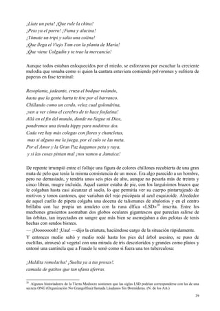 29
¡Líate un peta! ¡Que rule la china!
¡Peta ya el porro! ¡Fuma y alucina!
¡Tómate un tripi y salta una colina!
¡Que llega el Viejo Tom con la planta de María!
¡Que viene Colgadín y te trae la mercancía!
Aunque todos estaban enloquecidos por el miedo, se esforzaron por escuchar la creciente
melodía que sonaba como si quien la cantara estuviera comiendo polvorones y sufriera de
paperas en fase terminal:
Resoplante, jadeante, cruza el bodque volando,
hasta que la gente harta te tire por el barranco.
Chillando como un cerdo, veloz cual golondrina,
¡ven a ver cómo el cerebro de te hace fosfatina!
Allá en el fin del mundo, donde no llegue ni Dios,
pondremos una tienda hippy para nodotros dos.
Cada vez hay más colegas con flores y chancletas,
mas si alguno me la juega, por el culo se las meta.
Por el Amor y la Gran Paz hagamos peta y raya,
y si las cosas pintan mal ¡nos vamos a Jamaica!
De repente irrumpió entre el follaje una figura de colores chillones recubierta de una gran
mata de pelo que tenía la misma consistencia de un moco. Era algo parecido a un hombre,
pero no demasiado, y tendría unos seis pies de alto, aunque no pesaría más de treinta y
cinco libras, mugre incluida. Aquel cantor estaba de pie, con los larguísimos brazos que
le colgaban hasta casi alcanzar el suelo, lo que permitía ver su cuerpo pintarrajeado de
motivos y tonos cantones, que variaban del rojo psicópata al azul esquizoide. Alrededor
de aquel cuello de pipeta colgaba una docena de talismanes de abalorios y en el centro
brillaba con luz propia un amuleto con la runa élfica «LSD»20
inscrita. Entre los
mechones grasientos asomaban dos globos oculares gigantescos que parecían salirse de
las órbitas, tan inyectados en sangre que más bien se asemejaban a dos pelotas de tenis
hechas con sendos bistecs.
— ¡Ooooooooh! ¡Uau! —dijo la criatura, haciéndose cargo de la situación rápidamente.
Y entonces medio saltó y medio rodó hasta los pies del árbol asesino, se puso de
cuclillas, atravesó al vegetal con una mirada de iris descoloridos y grandes como platos y
entonó una cantinela que a Fraudo le sonó como si fuera una tos tuberculosa:
¡Maldita remolacha! ¡Suelta ya a tus presas!,
camada de gatitos que tan ufana aferras.
20
Algunos historiadores de la Tierra Mediocre sostienen que las siglas LSD podrían corresponderse con las de una
secreta ONG (Organización No Grangolfina) llamada Láudanos Sin Dormideras. (N. de los AA.)
 