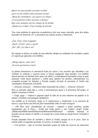 30
Quizá voy muy pasado con tanta cocaína,
¡pero no tan volado como esta puta encina!
¡Basta de cachondeos! ¡Los quiero ver abajo!
¡Y así podremos todos rayarnos a destajo!
Que estos animales son los colegas de mí menda,
¡déjalos ya, te digo! ¡Vaya lechuga de mierda!
Tras estas palabras la aparición rocambolesca alzó una mano arácnida, puso dos dedos
huesudos en forma de «V» y pronunció un conjuro arcano y fantasmal:
¡Tom, Tom! ¡Tom Colgadín!
¡Hash! ¡Crack! ¡Jaco y speed!
¡Do! ¡Mí! ¡La vida es así!
De repente se detuvo en medio de una cabriola, adoptó un semblante de seriedad y espetó
al vegetal que apresaba a los bobbits:
¡Musgo infecto, vade retro!
¡O verás qué hostia te meto!
La planta monstruosa se estremeció hasta las raíces y los zarcillos que aferraban a las
víctimas se soltaron y cayeron como si fueran espaguetis algo pasados. Los bobbits
fueron puestos en libertad entre gritos de júbilo y contemplaron fascinados como la gran
amenaza verde hacía pucheros y sorbía para adentro los pistilos, cabreadísima. La
compañía recogió los bártulos y Fraudo suspiró aliviado al encontrar el Anillo aún
«enclipado» firmemente al bolsillo.
— ¡Gracias! ¡Gracias! —chillaron todos meneando las colitas—. ¡Gracias! ¡Gracias!
Pero su salvador nada dijo y, como si permaneciera ajeno a la presencia del grupo, se
dedicó a husmear el árbol.
— Gaga, gaga — empezó a gaguear aquél al cabo de un rato mientras las pupilas se le
abrían y cerraban cual paraguas epilépticos.
Las rodillas se le torcieron, luego se le enderezaron y, finalmente, se le torcieron de
nuevo y cayó hecho una bola de pelo enmarañado sobre el suelo musgoso
— ¡Oh Dios mío! ¡Sacádmelos de encima! —empezó a gritar mientras sacaba
espumarajos por la boca—. ¡Están por todas partes y son verdes! ¡Argh! ¡Urgh!
¡OhDiosmíoOhDiosmíoOhDiosmíoOhDiosmíoOhDiosmío! —aullaba mientras se
sacudía con las manos el cabello y el cuerpo tal y como haría un monje bonzo reclutado a
la fuerza.
Fraudo parpadeó lleno de asombro y aferró el Anillo, aunque no se lo puso. Zam se
inclinó sobre el engendro postrado, le sonrió y le tendió la mano.
— Con pe'miso —dijo el sirviente haciendo acopio de todas las reservas de educación
 