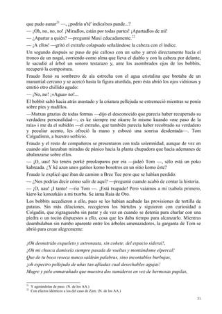 31
que pudo aunar21
—, ¿podría u'té' indica'nos pande...?
— ¡Oh, no, no, no! ¡Miradlos, están por todas partes! ¡Apartadlos de mí!
— ¿Apartar a quién? —preguntó Maxi educadamente.22
— ¡A ellos! —gritó el extraño colapsado señalándose la cabeza con el índice.
Un segundo después se puso de pie calloso con un salto y arreó directamente hacia el
tronco de un nogal, corriendo como alma que lleva el diablo y con la cabeza por delante,
le sacudió al árbol un sonoro testarazo y, ante los asombrados ojos de los bobbits,
recuperó la compostura.
Fraudo llenó su sombrero de ala estrecha con el agua cristalina que brotaba de un
manantial cercano y se acercó hasta la figura aturdida, pero ésta abrió los ojos vidriosos y
emitió otro chillido agudo:
— ¡No, no! ¡«Agua» no!...
El bobbit saltó hacia atrás asustado y la criatura pellejuda se estremeció mientras se ponía
sobre pies y nudillos.
—Mutxas grazias de todas formas —dijo el desconocido que parecía haber recuperado su
verdadera personalidad—, es ke siempre me okurre lo mismo kuando «me paso de la
raía» i me da el subidón —el extraño, que también parecía haber recobrado su verdadero
y peculiar acento, les ofreció la mano y esbozó una sonrisa desdentada—. Tom
Colgadínnn, a buestro serbizio.
Fraudo y el resto de compañeros se presentaron con toda solemnidad, aunque de vez en
cuando aún lanzaban miradas de pánico hacia la planta chupadora que hacía ademanes de
abalanzarse sobre ellos.
— ¡O, uau! No tenéis porké preokuparos por eia —jadeó Tom —, sólo está un poko
kabreada. ¿Y ké azen unos gatitos komo bosotros en un sitio komo éste?
Fraudo le explicó que iban de camino a Bree Tee pero que se habían perdido.
— ¿Nos podrías decir cómo salir de aquí? —preguntó cuando acabó de contar la historia.
— ¡O, uau! ¡I tanto! —rio Tom —. ¡Está txupado! Pero vaiamos a mi txabola primero,
kiero ke konozkáis a mi txorba. Se iama Raia de Oro.
Los bobbits accedieron a ello, pues se les habían acabado las provisiones de tortilla de
patatas. Sin más dilaciones, recogieron los bártulos y siguieron con curiosidad a
Colgadín, que zigzagueaba sin parar y de vez en cuando se detenía para charlar con una
piedra o un tocón dispuestos a ello, cosa que les daba tiempo para alcanzarlo. Mientras
deambulaban sin rumbo aparente entre los árboles amenazadores, la garganta de Tom se
abrió para croar alegremente:
¡Oh desnutrido esqueleto y astronauta, sin cohete, del espacio sideral!,
¡Oh mi chusca damisela siempre pasada de vueltas y montándome elpercal!
Que de tu boca reseca nunca saldrán palabras, sino incontables burbujas,
¡oh espectro pellejudo de uñas tan afiladas cual desechables agujas!
Mugre y pelo enmarañado que muestra dos sumideros en vez de hermosas pupilas,
21
Y agotándolas de paso. (N. de los AA.)
22
Con efectos idénticos a los del caso de Zam. (N. de los AA.)
 
