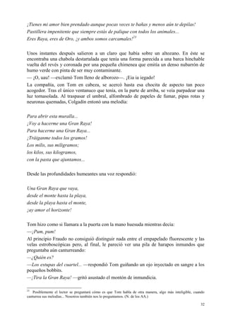 32
¡Tienes mi amor bien prendado aunque pocas veces te bañas y menos aún te depilas!
Pastillera impenitente que siempre estás de palique con todos los animales...
Eres Raya, eres de Oro, ¡y ambos somos carcamales!23
Unos instantes después salieron a un claro que había sobre un altozano. En éste se
encontraba una chabola destartalada que tenía una forma parecida a una barca hinchable
vuelta del revés y coronada por una pequeña chimenea que emitía un denso nubarrón de
humo verde con pinta de ser muy contaminante.
— ¡O, uau! —exclamó Tom lleno de alborozo—. ¡Eia ia iegado!
La compañía, con Tom en cabeza, se acercó hasta esa chocita de aspecto tan poco
acogedor. Tras el único ventanuco que tenía, en la parte de arriba, se veía parpadear una
luz tornasolada. Al traspasar el umbral, alfombrado de papeles de fumar, pipas rotas y
neuronas quemadas, Colgadín entonó una melodía:
Para abrir esta muralla...
¡Voy a hacerme una Gran Raya!
Para hacerme una Gran Raya...
¡Tráiganme todos los gramos!
Los milis, sus miligramos;
los kilos, sus kilogramos,
con la pasta que ajuntamos...
Desde las profundidades humeantes una voz respondió:
Una Gran Raya que vaya,
desde el monte hasta la playa,
desde la playa hasta el monte,
¡ay amor el horizonte!
Tom hizo como si llamara a la puerta con la mano huesuda mientras decía:
—¡Pum, pum!
Al principio Fraudo no consiguió distinguir nada entre el empapelado fluorescente y las
velas estroboscópicas pero, al final, le pareció ver una pila de harapos inmundos que
preguntaba aún canturreando:
—¿Quién es?
—Los estupas del cuartel... —respondió Tom guiñando un ojo inyectado en sangre a los
pequeños bobbits.
—¡Tira la Gran Raya! —gritó asustado el montón de inmundicia.
23
Posiblemente el lector se preguntará cómo es que Tom habla de otra manera, algo más inteligible, cuando
canturrea sus melodías... Nosotros también nos lo preguntamos. (N. de los AA.)
 