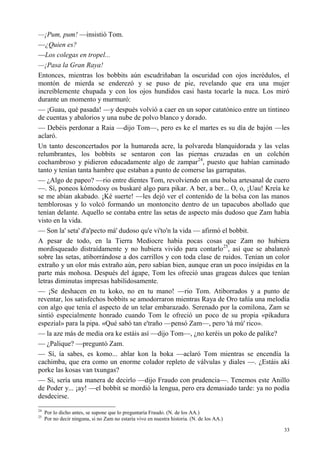 33
—¡Pum, pum! —insistió Tom.
—¿Quien es?
—Los colegas en tropel...
—¡Pasa la Gran Raya!
Entonces, mientras los bobbits aún escudriñaban la oscuridad con ojos incrédulos, el
montón de mierda se enderezó y se puso de pie, revelando que era una mujer
increíblemente chupada y con los ojos hundidos casi hasta tocarle la nuca. Los miró
durante un momento y murmuró:
— ¡Guau, qué pasada! —y después volvió a caer en un sopor catatónico entre un tintineo
de cuentas y abalorios y una nube de polvo blanco y dorado.
— Debéis perdonar a Raia —dijo Tom—, pero es ke el martes es su día de bajón —les
aclaró.
Un tanto desconcertados por la humareda acre, la polvareda blanquidorada y las velas
relumbrantes, los bobbits se sentaron con las piernas cruzadas en un colchón
cochambroso y pidieron educadamente algo de zampar24
, puesto que habían caminado
tanto y tenían tanta hambre que estaban a punto de comerse las garrapatas.
— ¿Algo de papeo? —rio entre dientes Tom, revolviendo en una bolsa artesanal de cuero
—. Sí, poneos kómodosy os buskaré algo para pikar. A ber, a ber... O, o, ¡Uau! Kreía ke
se me abían akabado. ¡Ké suerte! —les dejó ver el contenido de la bolsa con las manos
temblorosas y lo volcó formando un montoncito dentro de un tapacubos abollado que
tenían delante. Aquello se contaba entre las setas de aspecto más dudoso que Zam había
visto en la vida.
— Son la' seta' d'a'pecto má' dudoso qu'e vi'to'n la vida — afirmó el bobbit.
A pesar de todo, en la Tierra Mediocre había pocas cosas que Zam no hubiera
mordisqueado distraídamente y no hubiera vivido para contarlo25
, así que se abalanzó
sobre las setas, atiborrándose a dos carrillos y con toda clase de ruidos. Tenían un color
extraño y un olor más extraño aún, pero sabían bien, aunque eran un poco insípidas en la
parte más mohosa. Después del ágape, Tom les ofreció unas grageas dulces que tenían
letras diminutas impresas habilidosamente.
— ¡Se deshacen en tu koko, no en tu mano! —rio Tom. Atiborrados y a punto de
reventar, los satisfechos bobbits se amodorraron mientras Raya de Oro tañía una melodía
con algo que tenía el aspecto de un telar embarazado. Serenado por la comilona, Zam se
sintió especialmente honrado cuando Tom le ofreció un poco de su propia «pikadura
espezial» para la pipa. «Qué sabó tan e'traño —pensó Zam—, pero 'tá mú' rico».
— la aze más de media ora ke estáis así —dijo Tom—, ¿no keréis un poko de palike?
— ¿Palique? —preguntó Zam.
— Sí, ía sabes, es komo... ablar kon la boka —aclaró Tom mientras se encendía la
cachimba, que era como un enorme colador repleto de válvulas y diales —. ¿Estáis akí
porke las kosas van txungas?
— Sí, sería una manera de decirlo —dijo Fraudo con prudencia—. Tenemos este Anillo
de Poder y... ¡ay! —el bobbit se mordió la lengua, pero era demasiado tarde: ya no podía
desdecirse.
24
Por lo dicho antes, se supone que lo preguntaría Fraudo. (N. de los AA.)
25
Por no decir ninguna, si no Zam no estaría vivo en nuestra historia. (N. de los AA.)
 