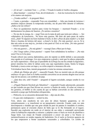 34
— ¡O, ké uai! —exclamó Tom —. ¿A ber...? Fraudo le tendió el Anillo a desgana.
— ¡Baia baratija! —concluyó Tom, devolviéndoselo —. Asta las txutxerías ke les koloko
a los enanos son mejores.
— ¿Vendes anillos? —le preguntó Maxi.
— I tanto, a porradas —respondió Tom con rotundidad —. Iebo una tienda de inzienso i
amuletos májicos durante la temporada turístika, me dá para bibir durante el imbierno.
¿Sabes a ké me refiero?
— Pues no quedaremos muchos para visitar los bosques — murmuró Fraudo—, si no
desbaratamos los planes de Saurion. ¿Te unirías a nosotros?
— No me des la murga, tío —negó Tom con la mata de pelo que tenía por cabeza —. Soi
«objetador» de konzienzia... No kiero más guerras. Me bine akí para pasar de malos
roios, ¿bale? Si alguien me kiere kalentar el kulo, le diré «¡Pues de puta madre!» y le daré
flores y kuentas de kolores del amor. «¡Amor!» le diré. ¡No más guerras!, eso es. Si te
dan una ostia en una meji-ia, ¡invítale a otra pasti-ia! Éste es mi lema. ¡No más guerras!
—insistió exasperado.
— «No má guerra'»... ¡No má güebo'! —rezongó Zam a Maxi por lo bajo.
— ¡No! Tengo uebos ¡I bien puestos! —espetó Tom señalándose la mollera—. ¡No más
sesos! Eso es lo ke pasa.
Fraudo esbozó una sonrisa diplomática, pero de repente se dobló debido a una punzada
muy aguda en el estómago. Los ojos empezaron a girarle y notó que la cabeza emprendía
un vuelo supersónico. «Será que el pasodoble de la bruja ésa me ha cortado la digestión»,
pensó mientras los oídos le tañían como una caja registradora enana. Sentía la lengua
hinchada y reseca como un trapo y su colita empezó a menearse ella sola.
Volviéndose hacia Zam, intentó preguntarle si tenía las mismas sensaciones:
— ¿Blesh glo flishmo gle glio? —masculló Fraudo. Pero no insistió más en ello porque
entonces vio que a Zam se le había ocurrido convertirse en un enorme dragón rosa con un
traje de tres piezas y un sombrero de paja.
— ¿Qué dise u'té, señó' Fraudo? —preguntó el lagarto acicalado, aunque sonaba la voz
de Zam.
— ¿Fligash flantosh florolesh glo flalushino? —respondió Fraudo adormecido, pensando
en qué extraño era que Zam llevase un canotier a finales de otoño. Al echar un vistazo a
los gemelos, el bobbit se dio cuenta de que se habían convertido en dos cafeteras de
caramelo a juego que borboteaban enloquecidas.
— Pobrecito, no se encuentra demasiado bien —dijo una de ellas.
— Es que está «indispuesto» —aclaró la otra.
Tom, ahora una zanahoria de seis pies de altura bastante guapetona, se rió
estrepitosamente y se transformó en un parquímetro retorcido. Fraudo, cada vez más
descompuesto a medida que una gran oleada de puré de patatas le inundaba el cerebro,
permanecía ajeno al creciente charco de baba que se le iba formando en el regazo.
Sucedió una explosión sin ruido en el interior de sus oídos y contempló aterrorizado
cómo la habitación empezaba a estirarse y palpitar como si fuera un trozo de plastilina a
fuego lento. Las orejas de Fraudo comenzaron a crecer sin parar y los brazos se
metamorfosearon en sendas raquetas de badminton. En el suelo se hicieron agujeros de
los que empezaron a brotar cacahuetes azucarados y colmilludos. Un combo de
 