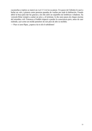 35
cucarachas a topitos se marcó un rock 'n' trol en su panza. Un queso de Cabrales le sacó a
bailar un vals y giraron como peonzas pasadas de vueltas por toda la habitación. Fraudo
abrió la boca para dar las gracias y de ella salió un enjambre de lombrices voladoras. Su
vesícula biliar rompió a cantar un aria y, al terminar, le dio unos pasos de claque encima
del miembro viril. Entonces el bobbit empezó a perder la consciencia pero, antes de caer
redondo, oyó como un molde pastelero de seis pies de alto se mofaba:
— Pues si aora flipas, ¡espera a ke te dé el subidónnn!
 